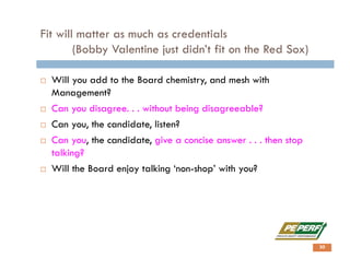 Fit will matter as much as credentials
(Bobby Valentine just didn’t fit on the Red Sox)
 Will you add to the Board chemistry, and mesh with
Management?
 Can you disagree. . . without being disagreeable?
 Can you, the candidate, listen?
 Can you, the candidate, give a concise answer . . . then stop
talking?
 Will the Board enjoy talking ‘non-shop’ with you?
30
 