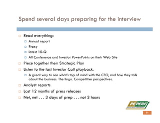 Spend several days preparing for the interview
 Read everything:
 Annual report
 Proxy
 latest 10-Q
 All Conference and Investor PowerPoints on their Web Site
 Piece together their Strategic Plan
 Listen to the last Investor Call playback.
 A great way to see what’s top of mind with the CEO, and how they talk
about the business. The lingo. Competitive perspectives.
 Analyst reports
 Last 12 months of press releases
 Net, net . . . 3 days of prep . . . not 3 hours
31
 