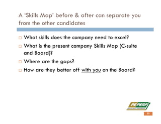 A ‘Skills Map’ before & after can separate you
from the other candidates
 What skills does the company need to excel?
 What is the present company Skills Map (C-suite
and Board)?
 Where are the gaps?
 How are they better off with you on the Board?
32
 