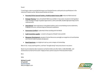 Stuart‐ 
 
I’m writing to make my availability known as an Outside Director, with particular qualifications in the 
Industrial Products sector. My key qualifications are these: 
 
 Presently CFO for General Textiles, a Publicly traded Fortune 1000 Industrial Multinational 
 
 Strategic Planning‐ have utilized both McKinsey and Bain in two career situations to bring about 
major Strategic changes to global organizations, with sustainable, double digit operating income
improvements 
 
 International‐ have experience in the global markets, and in consolidating income statements, 
hedging currencies, and planning overseas plant expansions 
 
 Governance Certified‐ Leadership Fellow standing with the NACD 
 
 Audit Committee capable—versed in all aspects of Dodd‐Frank and SOX 
 
 Manpower Development‐ was given Human Resources oversight as recognition of contributions
and interest made to people develpment 
 
 Board Experience‐ on a high tech start up, and a chapter of United Way 
 
Most of all, I enjoy coaching others, and have “brought along” many executives in my career.  
 
Board resume attached. Best reached on cell before 8:30, and after 5:00 on (202) 902‐8034,  and 
weekends are certainly fine as well. Happy to have a phone acquaint if that would be helpful. 
 
Best. 
 
Mike 
 
Michael K Lorelli 
VP and CFO 
General Textiles 
MKLorelli@gtex.com 
37
 