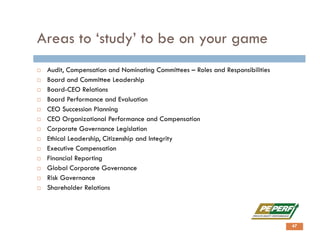 Areas to ‘study’ to be on your game
 Audit, Compensation and Nominating Committees – Roles and Responsibilities
 Board and Committee Leadership
 Board-CEO Relations
 Board Performance and Evaluation
 CEO Succession Planning
 CEO Organizational Performance and Compensation
 Corporate Governance Legislation
 Ethical Leadership, Citizenship and Integrity
 Executive Compensation
 Financial Reporting
 Global Corporate Governance
 Risk Governance
 Shareholder Relations
47
 
