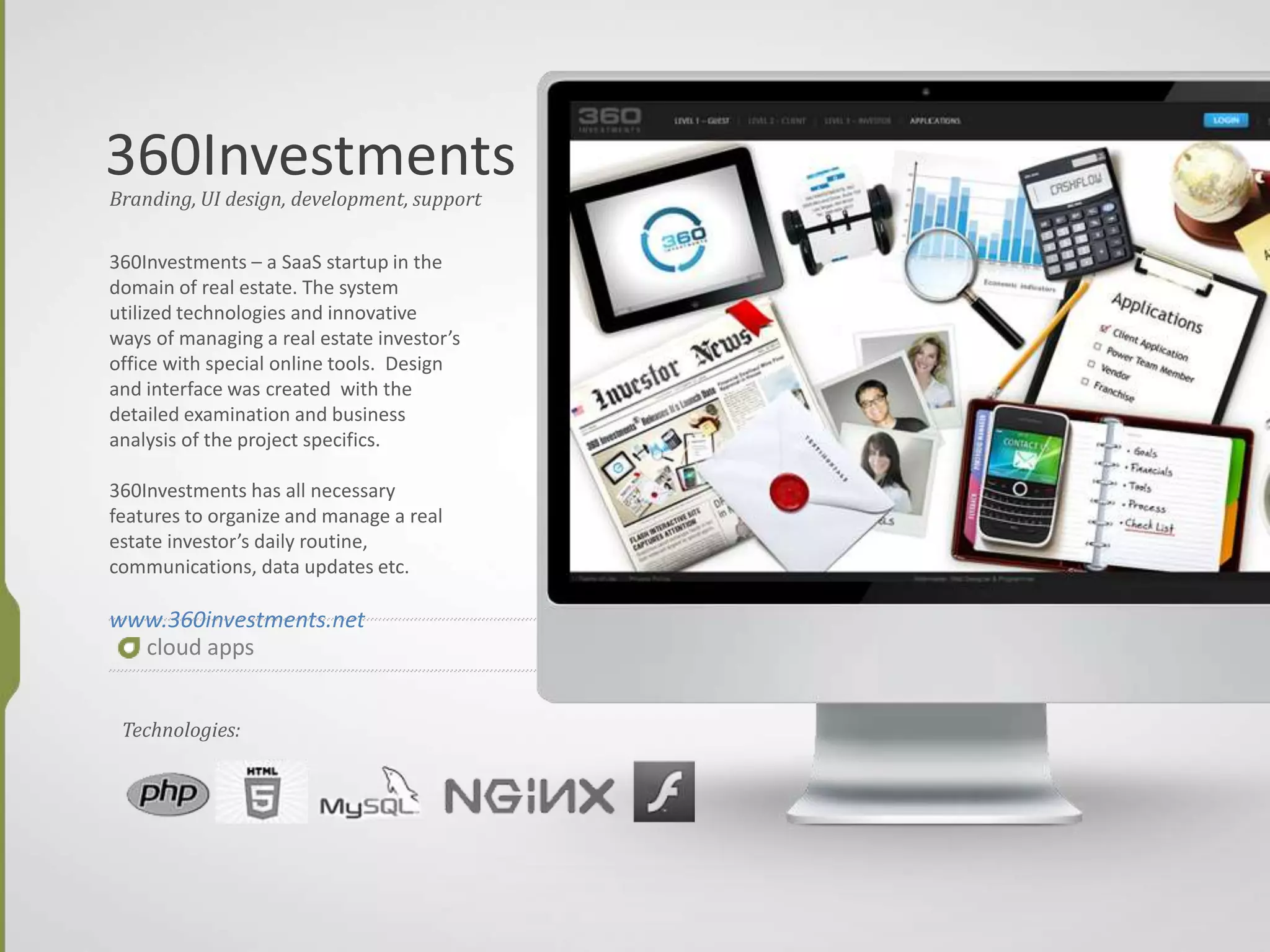 360Investments
cloud apps
Branding, UI design, development, support
360Investments – a SaaS startup in the
domain of real estate. The system
utilized technologies and innovative
ways of managing a real estate investor’s
office with special online tools. Design
and interface was created with the
detailed examination and business
analysis of the project specifics.
360Investments has all necessary
features to organize and manage a real
estate investor’s daily routine,
communications, data updates etc.
www.360investments.net
Technologies:
 