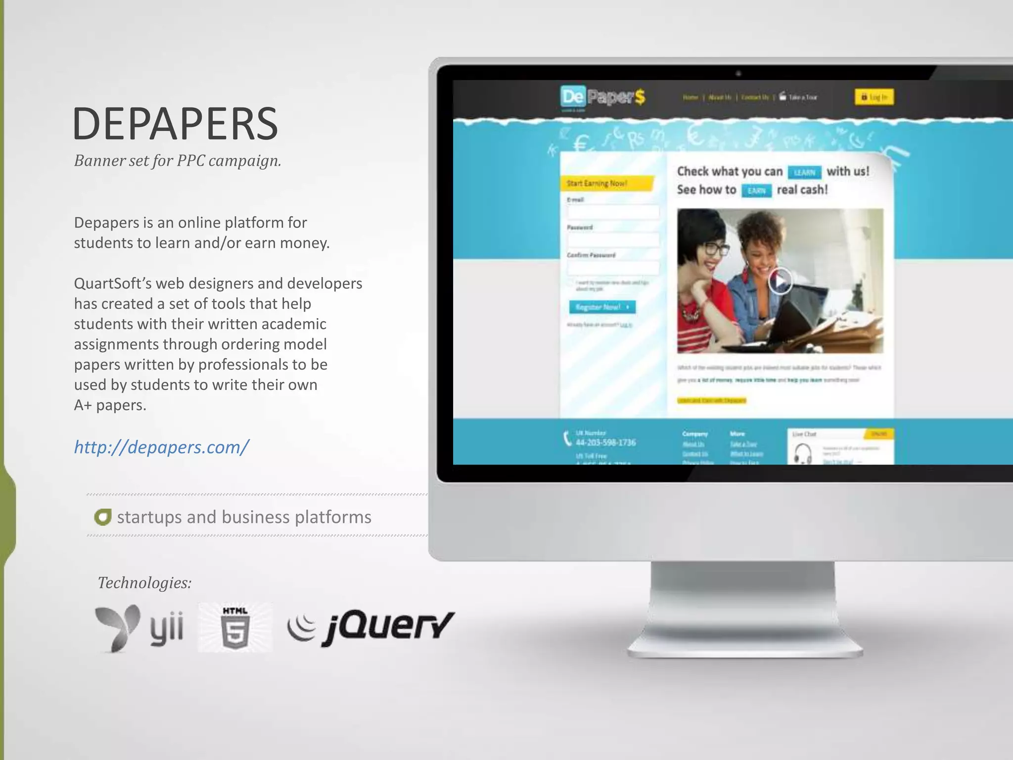 DEPAPERS
Banner set for PPC campaign.
Depapers is an online platform for
students to learn and/or earn money.
QuartSoft’s web designers and developers
has created a set of tools that help
students with their written academic
assignments through ordering model
papers written by professionals to be
used by students to write their own
A+ papers.
http://depapers.com/
startups and business platforms
Technologies:
 