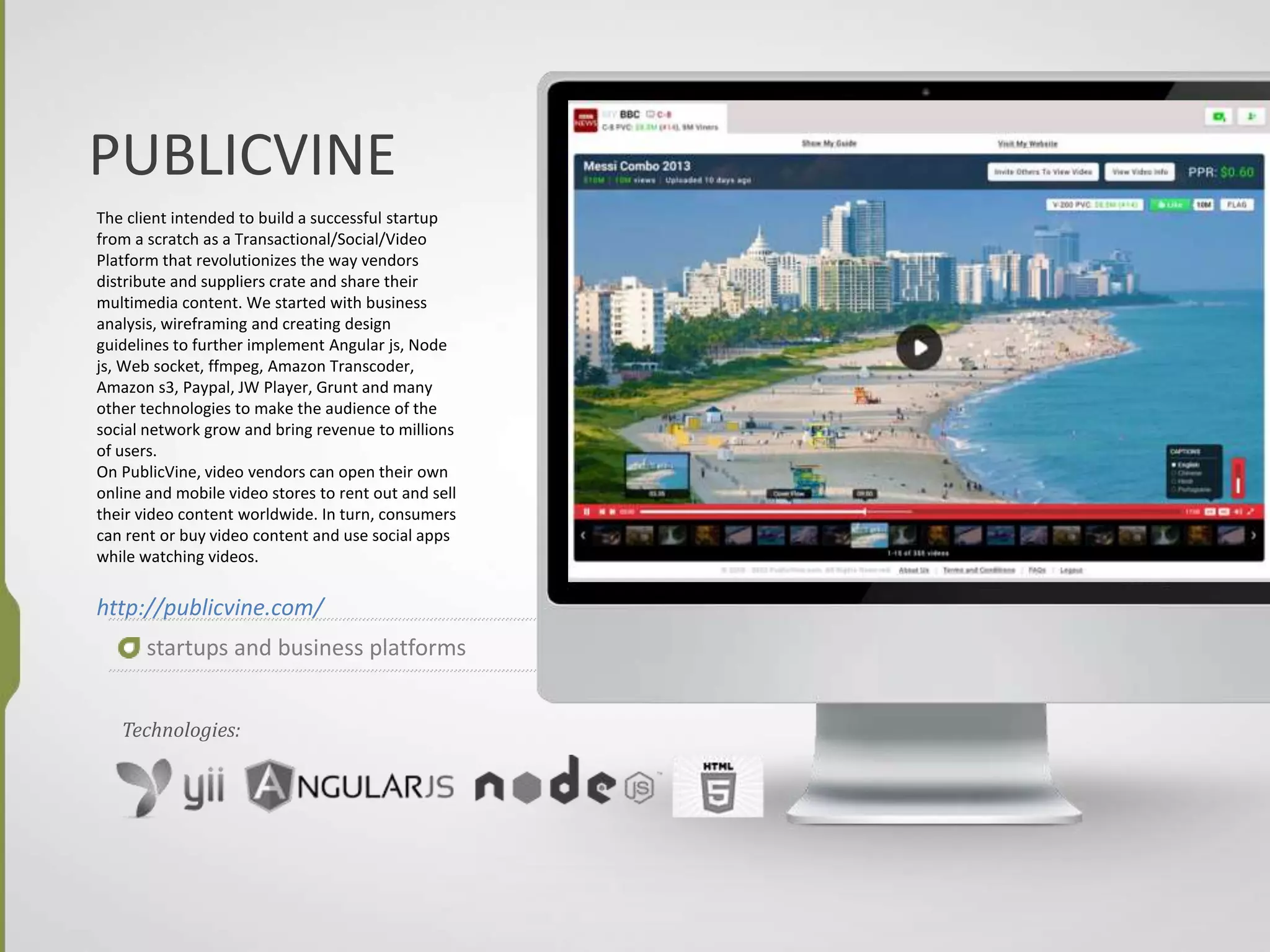PUBLICVINE
The client intended to build a successful startup
from a scratch as a Transactional/Social/Video
Platform that revolutionizes the way vendors
distribute and suppliers crate and share their
multimedia content. We started with business
analysis, wireframing and creating design
guidelines to further implement Angular js, Node
js, Web socket, ffmpeg, Amazon Transcoder,
Amazon s3, Paypal, JW Player, Grunt and many
other technologies to make the audience of the
social network grow and bring revenue to millions
of users.
On PublicVine, video vendors can open their own
online and mobile video stores to rent out and sell
their video content worldwide. In turn, consumers
can rent or buy video content and use social apps
while watching videos.
http://publicvine.com/
startups and business platforms
Technologies:
 