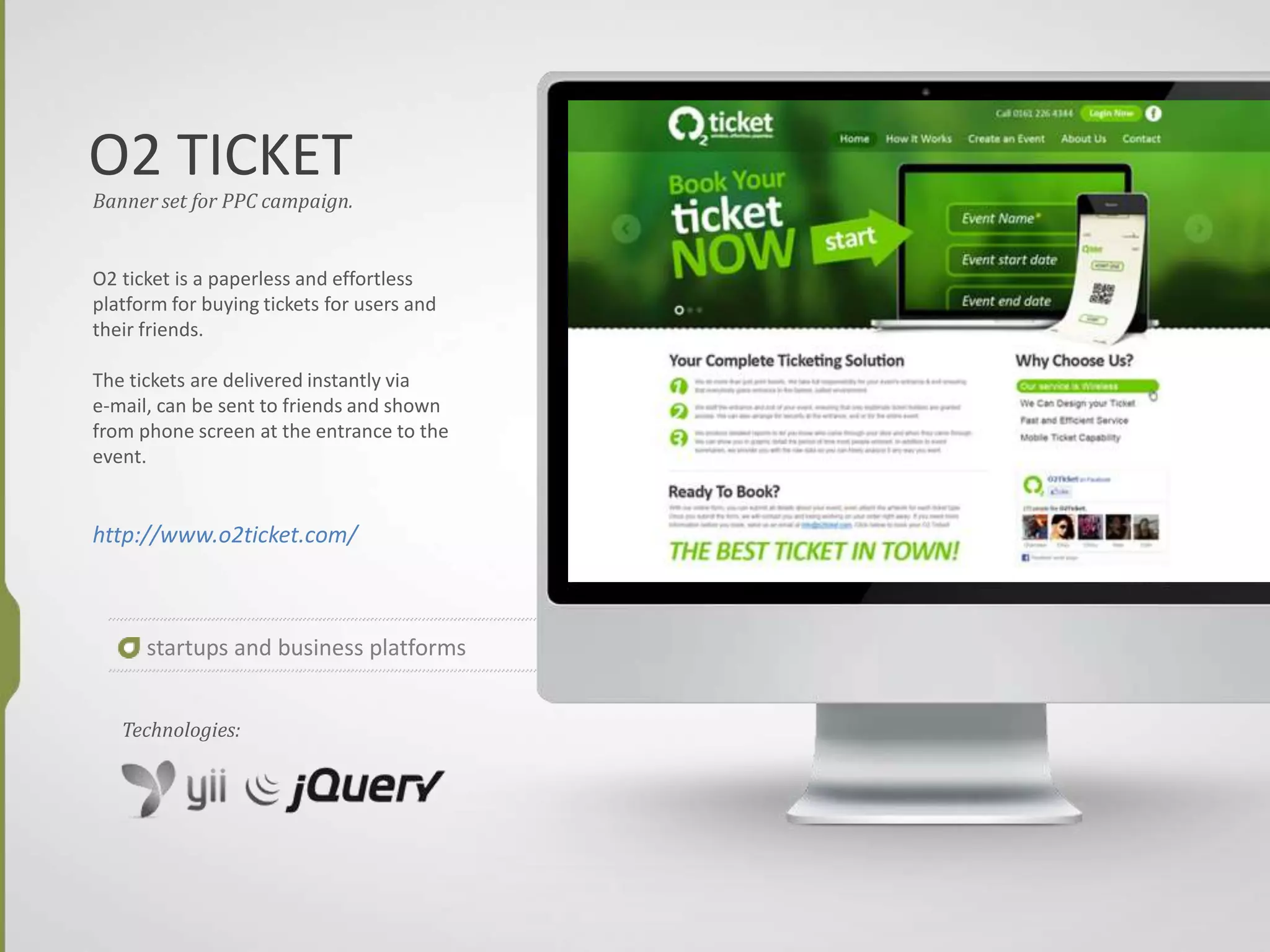 O2 TICKET
Banner set for PPC campaign.
O2 ticket is a paperless and effortless
platform for buying tickets for users and
their friends.
The tickets are delivered instantly via
e-mail, can be sent to friends and shown
from phone screen at the entrance to the
event.
http://www.o2ticket.com/
startups and business platforms
Technologies:
 