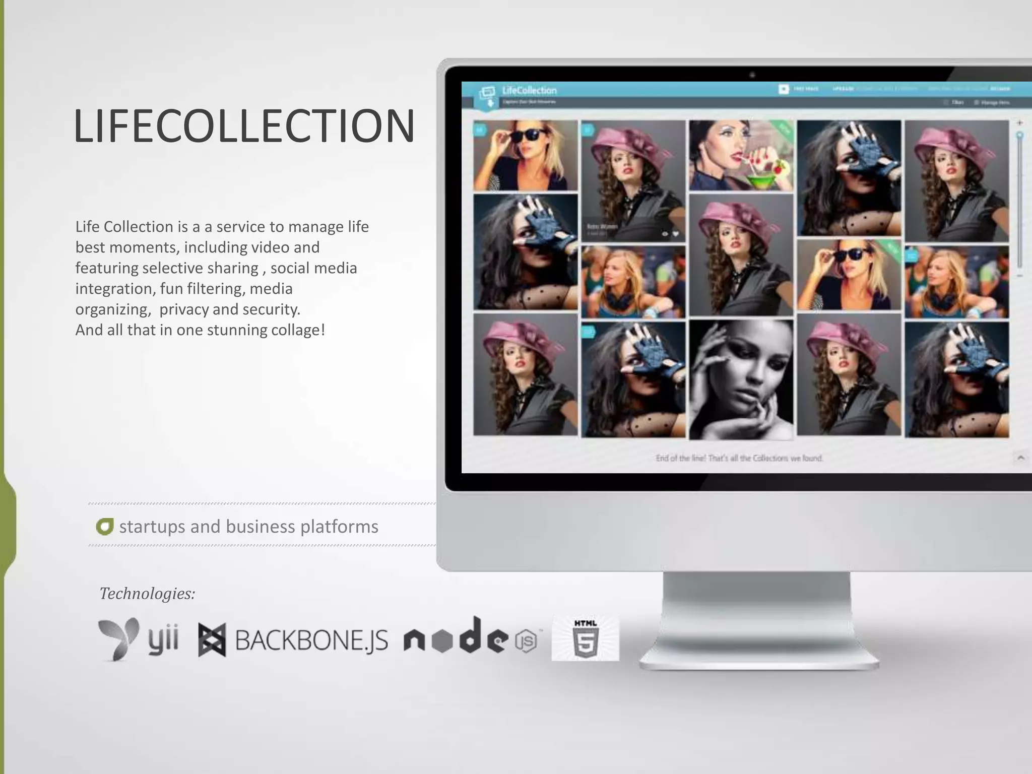 LIFECOLLECTION
Life Collection is a a service to manage life
best moments, including video and
featuring selective sharing , social media
integration, fun filtering, media
organizing, privacy and security.
And all that in one stunning collage!
startups and business platforms
Technologies:
 