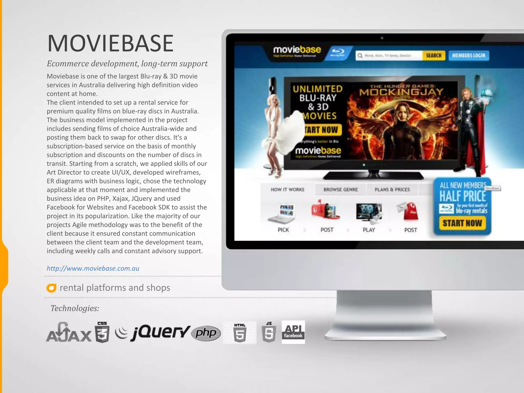 rental platforms and shops
MOVIEBASE
Moviebase is one of the largest Blu-ray & 3D movie
services in Australia delivering high definition video
content at home.
The client intended to set up a rental service for
premium quality films on blue-ray discs in Australia.
The business model implemented in the project
includes sending films of choice Australia-wide and
posting them back to swap for other discs. It's a
subscription-based service on the basis of monthly
subscription and discounts on the number of discs in
transit. Starting from a scratch, we applied skills of our
Art Director to create UI/UX, developed wireframes,
ER diagrams with business logic, chose the technology
applicable at that moment and implemented the
business idea on PHP, Xajax, JQuery and used
Facebook for Websites and Facebook SDK to assist the
project in its popularization. Like the majority of our
projects Agile methodology was to the benefit of the
client because it ensured constant communication
between the client team and the development team,
including weekly calls and constant advisory support.
http://www.moviebase.com.au
Ecommerce development, long-term support
Technologies:
 