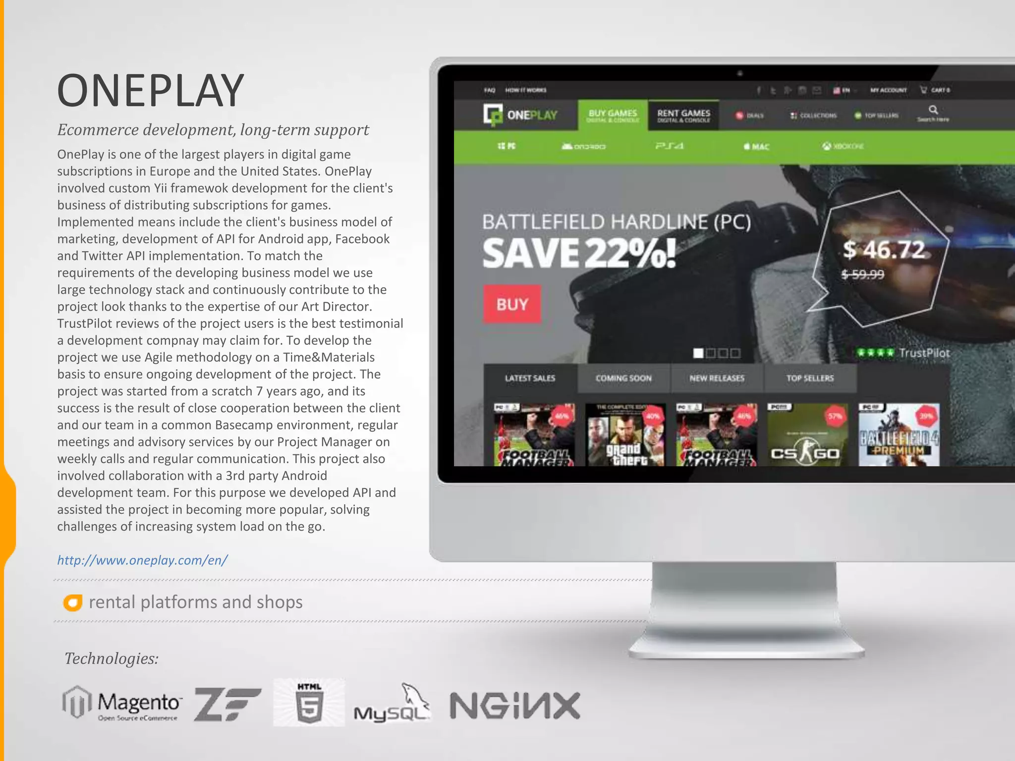 rental platforms and shops
ONEPLAY
OnePlay is one of the largest players in digital game
subscriptions in Europe and the United States. OnePlay
involved custom Yii framewok development for the client's
business of distributing subscriptions for games.
Implemented means include the client's business model of
marketing, development of API for Android app, Facebook
and Twitter API implementation. To match the
requirements of the developing business model we use
large technology stack and continuously contribute to the
project look thanks to the expertise of our Art Director.
TrustPilot reviews of the project users is the best testimonial
a development compnay may claim for. To develop the
project we use Agile methodology on a Time&Materials
basis to ensure ongoing development of the project. The
project was started from a scratch 7 years ago, and its
success is the result of close cooperation between the client
and our team in a common Basecamp environment, regular
meetings and advisory services by our Project Manager on
weekly calls and regular communication. This project also
involved collaboration with a 3rd party Android
development team. For this purpose we developed API and
assisted the project in becoming more popular, solving
challenges of increasing system load on the go.
http://www.oneplay.com/en/
Ecommerce development, long-term support
Technologies:
 