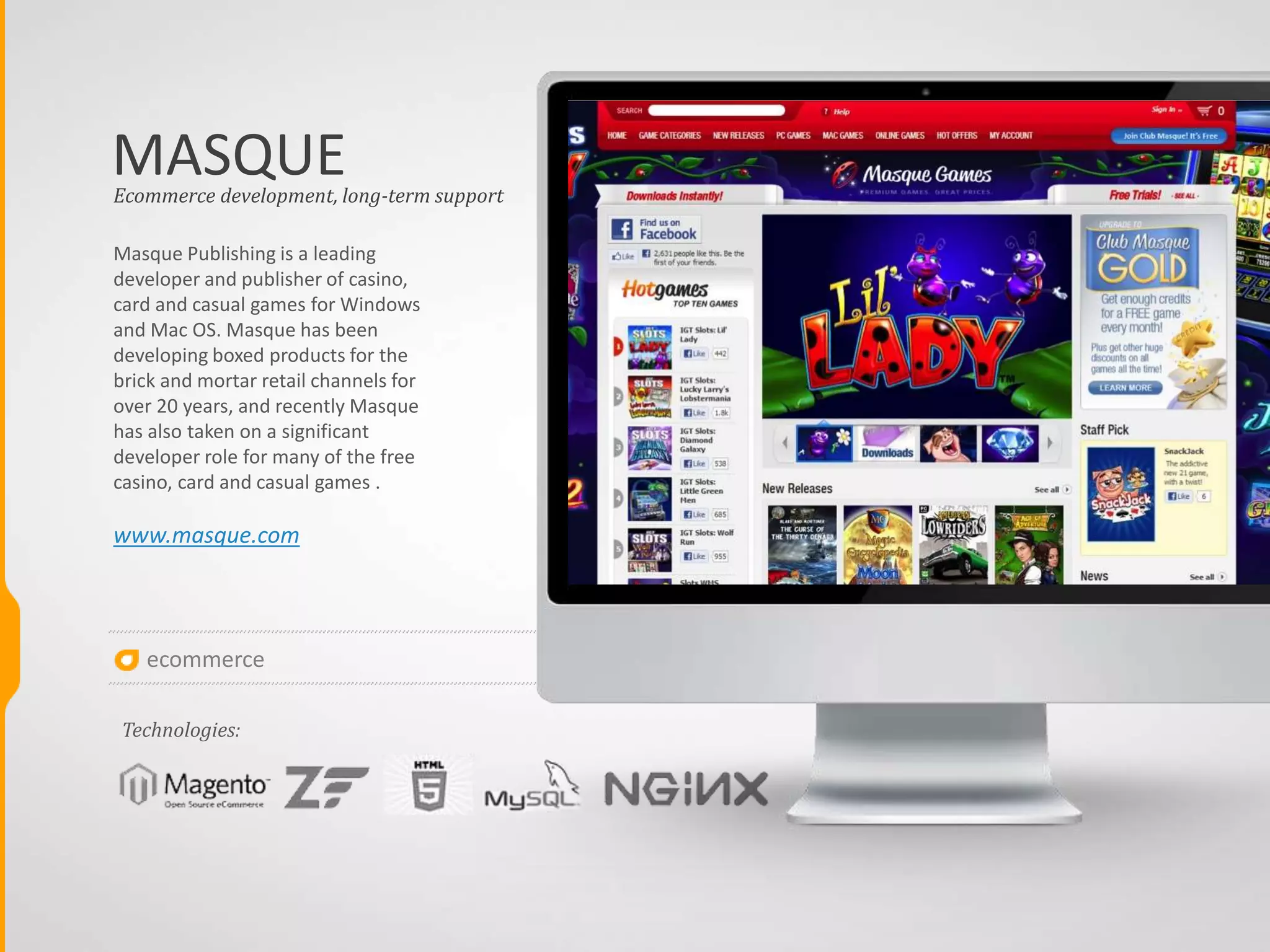 ecommerce
MASQUE
Masque Publishing is a leading
developer and publisher of casino,
card and casual games for Windows
and Mac OS. Masque has been
developing boxed products for the
brick and mortar retail channels for
over 20 years, and recently Masque
has also taken on a significant
developer role for many of the free
casino, card and casual games .
www.masque.com
Ecommerce development, long-term support
Technologies:
 