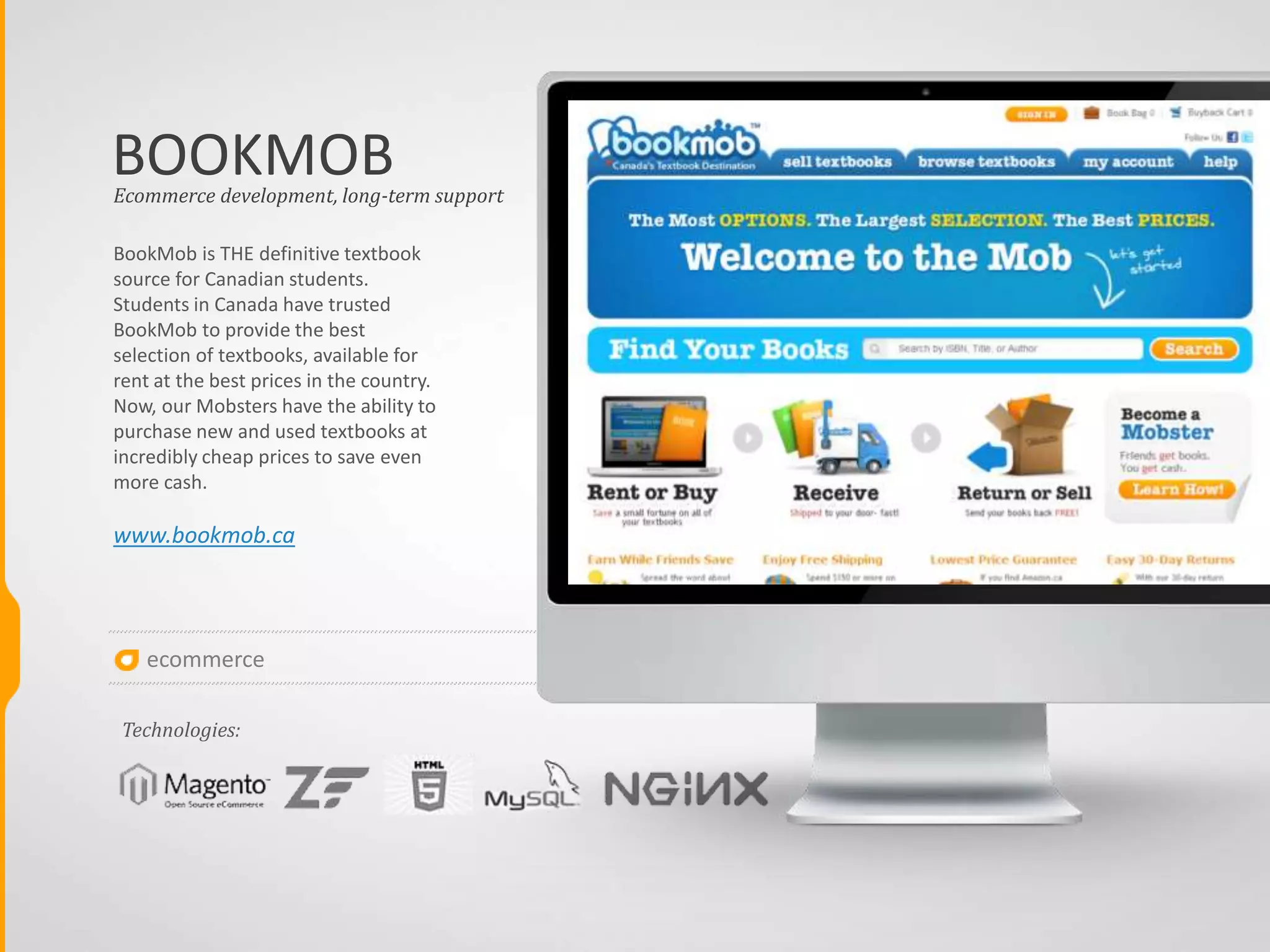 ecommerce
BOOKMOB
BookMob is THE definitive textbook
source for Canadian students.
Students in Canada have trusted
BookMob to provide the best
selection of textbooks, available for
rent at the best prices in the country.
Now, our Mobsters have the ability to
purchase new and used textbooks at
incredibly cheap prices to save even
more cash.
www.bookmob.ca
Ecommerce development, long-term support
Technologies:
 