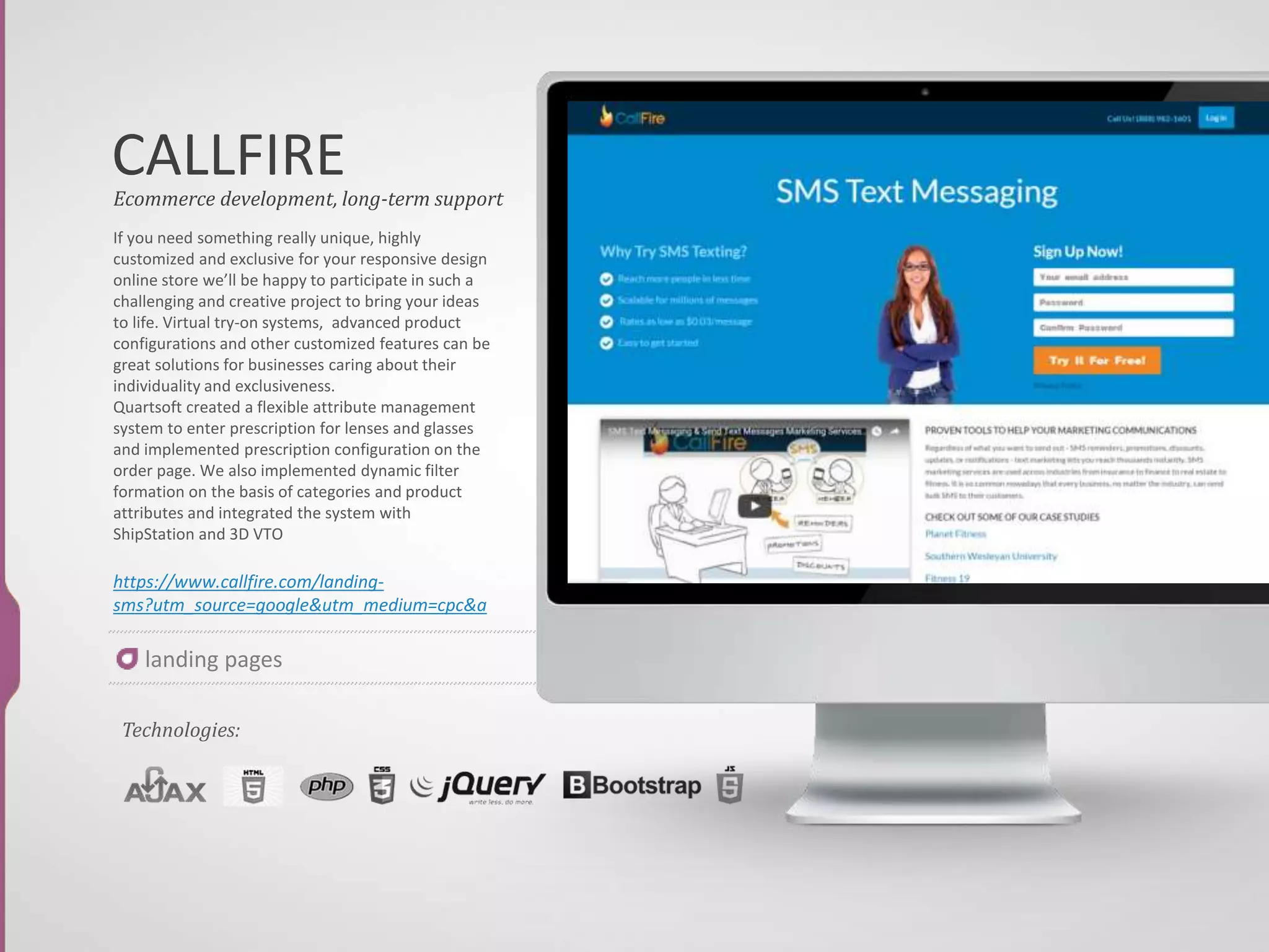 MUCK RACK
If you need something really unique, highly
customized and exclusive for your responsive
design online store we’ll be happy to
participate in such a challenging and creative
project to bring your ideas to life. Virtual try-
on systems, advanced product configurations
and other customized features can be great
solutions for businesses caring about their
individuality and exclusiveness.
Quartsoft created a flexible attribute
management system to enter prescription for
lenses and glasses and implemented
prescription configuration on the order page.
We also implemented dynamic filter
formation on the basis of categories and
product attributes and integrated the system
with ShipStation and 3D VTO
http://muckrack.com/
Ecommerce development, long-term support
Technologies:
landing pages
 