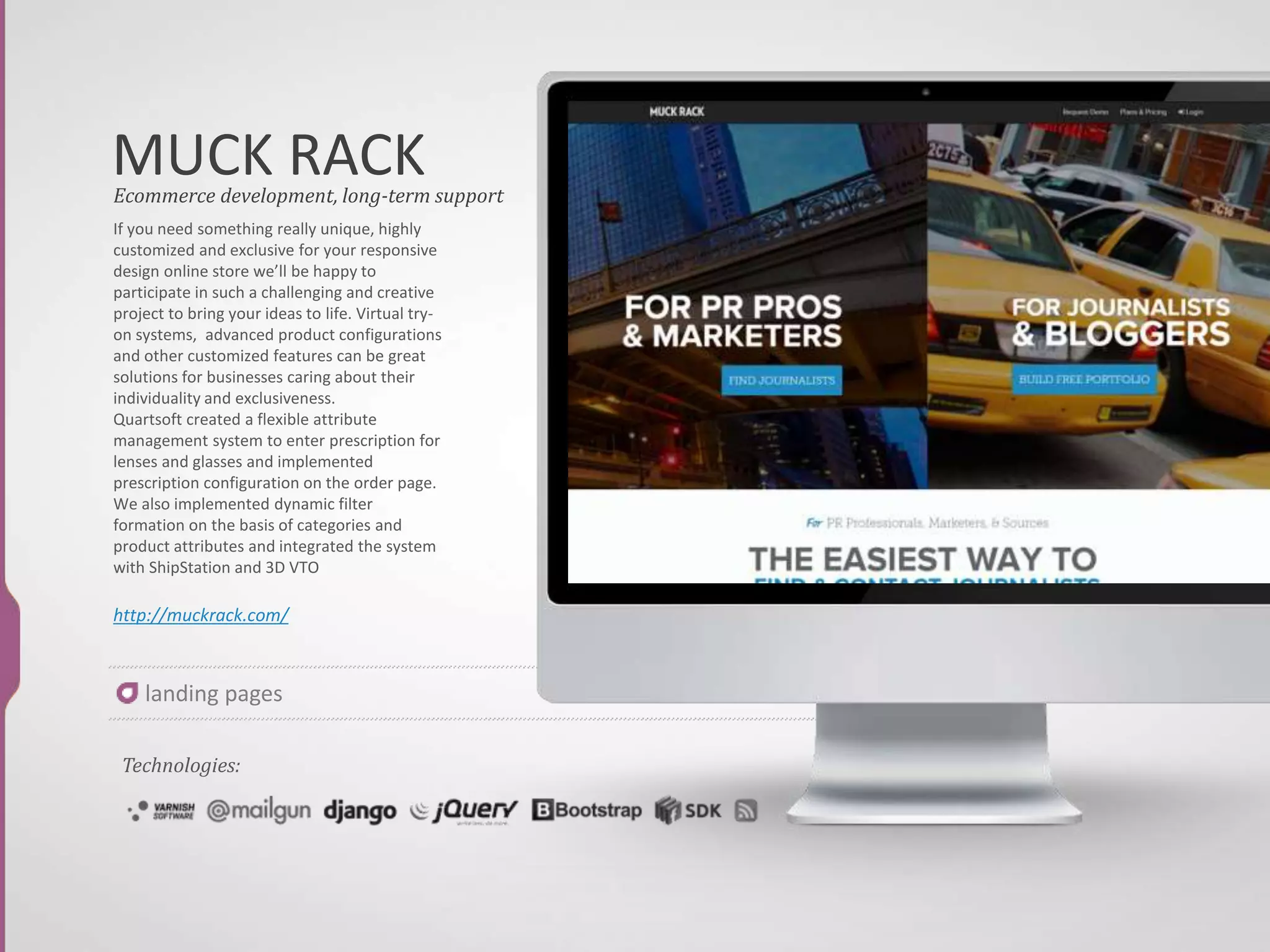 LYFT
If you need something really unique, highly
customized and exclusive for your responsive
design online store we’ll be happy to
participate in such a challenging and creative
project to bring your ideas to life. Virtual try-
on systems, advanced product configurations
and other customized features can be great
solutions for businesses caring about their
individuality and exclusiveness.
Quartsoft created a flexible attribute
management system to enter prescription for
lenses and glasses and implemented
prescription configuration on the order page.
We also implemented dynamic filter
formation on the basis of categories and
product attributes and integrated the system
with ShipStation and 3D VTO
https://www.lyft.com/drivers
Ecommerce development, long-term support
Technologies:
landing pages
 