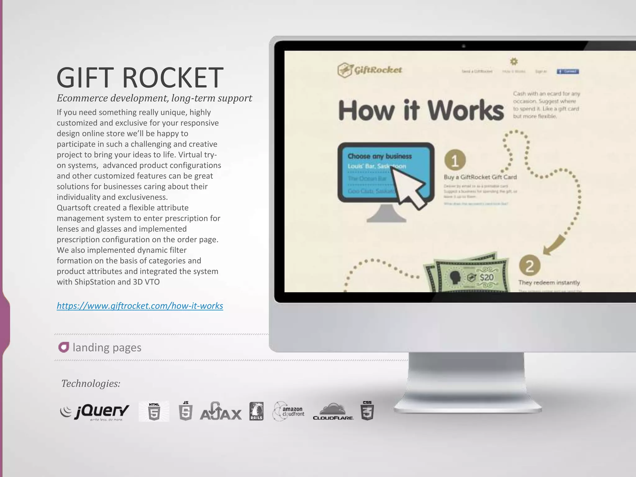 BUILD IT
If you need something really unique, highly
customized and exclusive for your responsive
design online store we’ll be happy to
participate in such a challenging and creative
project to bring your ideas to life. Virtual try-
on systems, advanced product configurations
and other customized features can be great
solutions for businesses caring about their
individuality and exclusiveness.
Quartsoft created a flexible attribute
management system to enter prescription for
lenses and glasses and implemented
prescription configuration on the order page.
We also implemented dynamic filter
formation on the basis of categories and
product attributes and integrated the system
with ShipStation and 3D VTO
http://www.squarespace.com/home/over
view/
Ecommerce development, long-term support
Technologies:
landing pages
 
