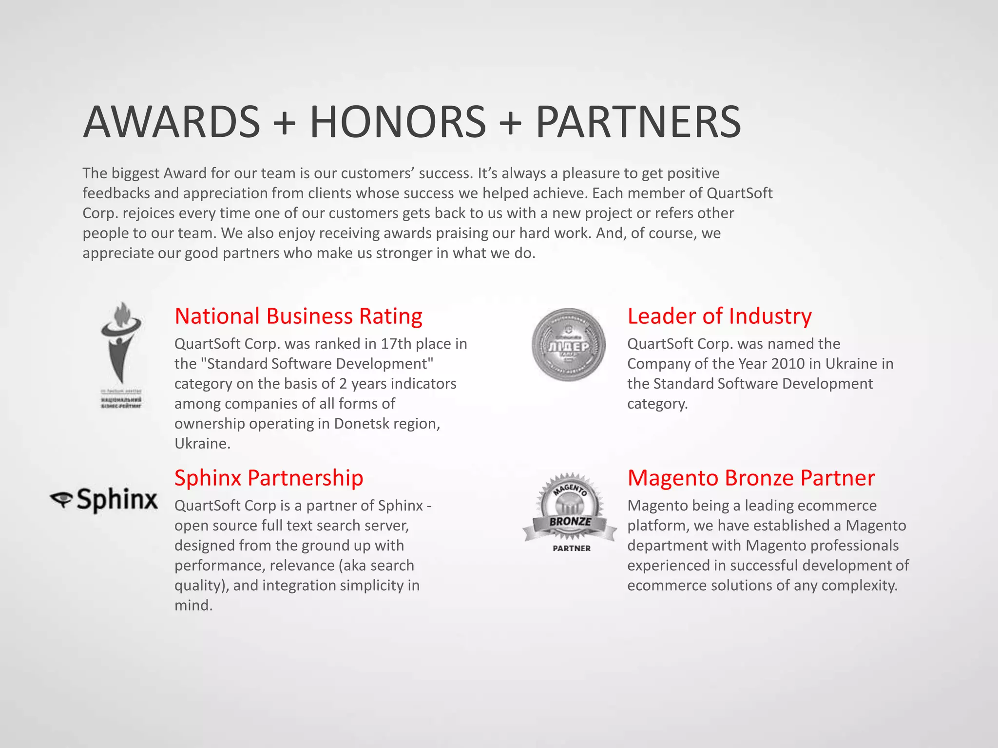 AWARDS + HONORS + PARTNERS
The biggest Award for our team is our customers’ success. It’s always a pleasure to get positive
feedbacks and appreciation from clients whose success we helped achieve. Each member of QuartSoft
Corp. rejoices every time one of our customers gets back to us with a new project or refers other
people to our team. We also enjoy receiving awards praising our hard work. And, of course, we
appreciate our good partners who make us stronger in what we do.
National Business Rating
QuartSoft Corp. was ranked in 17th place in
the "Standard Software Development"
category on the basis of 2 years indicators
among companies of all forms of
ownership operating in Donetsk region,
Ukraine.
Sphinx Partnership
QuartSoft Corp is a partner of Sphinx -
open source full text search server,
designed from the ground up with
performance, relevance (aka search
quality), and integration simplicity in
mind.
Leader of Industry
QuartSoft Corp. was named the
Company of the Year 2010 in Ukraine in
the Standard Software Development
category.
Magento Bronze Partner
Magento being a leading ecommerce
platform, we have established a Magento
department with Magento professionals
experienced in successful development of
ecommerce solutions of any complexity.
 
