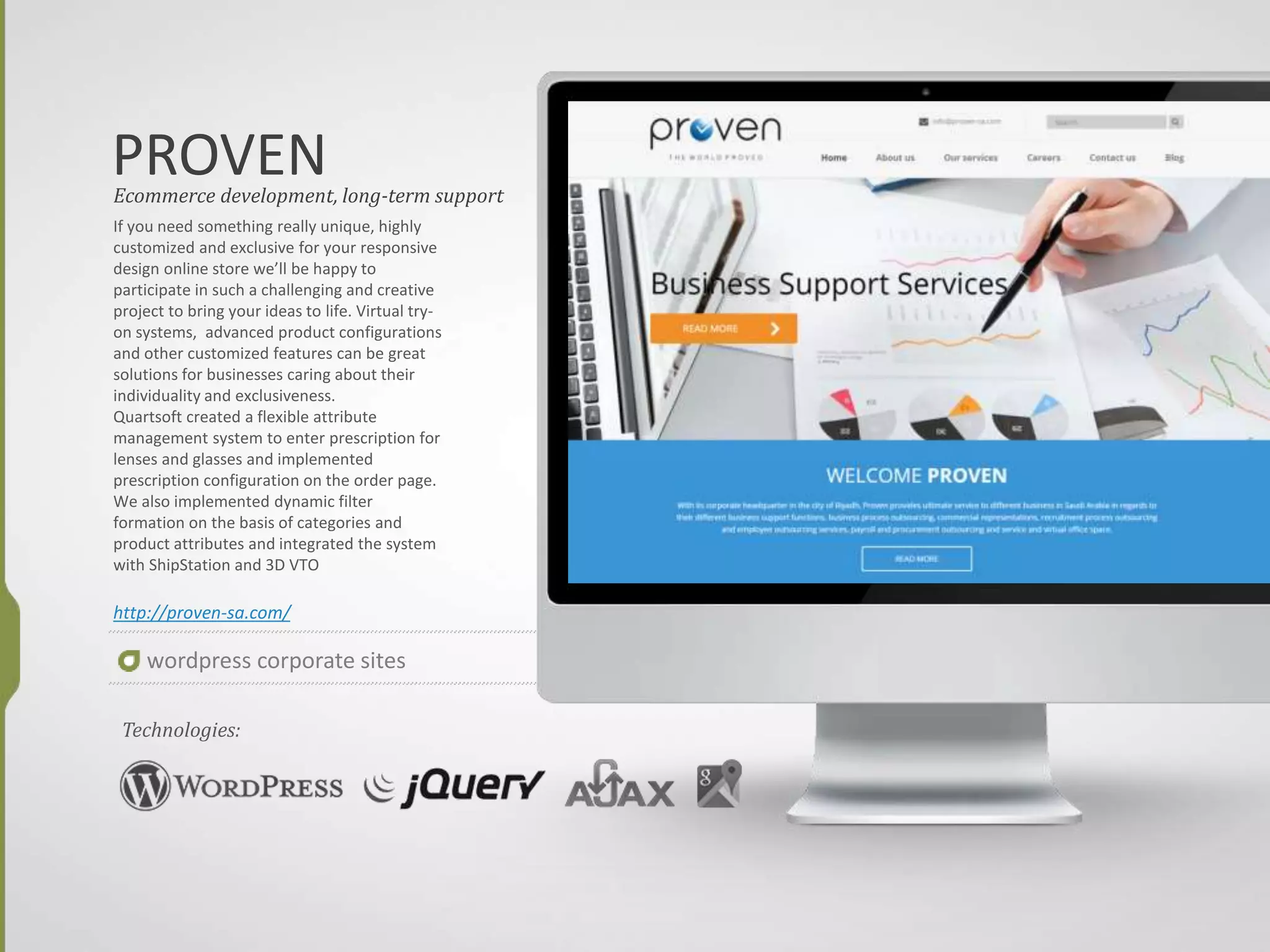 INTERTRENDS
If you need something really unique, highly
customized and exclusive for your responsive
design online store we’ll be happy to
participate in such a challenging and creative
project to bring your ideas to life. Virtual try-
on systems, advanced product configurations
and other customized features can be great
solutions for businesses caring about their
individuality and exclusiveness.
Quartsoft created a flexible attribute
management system to enter prescription for
lenses and glasses and implemented
prescription configuration on the order page.
We also implemented dynamic filter
formation on the basis of categories and
product attributes and integrated the system
with ShipStation and 3D VTO
http://www.inter-trends.com/
Ecommerce development, long-term support
Technologies:
wordpress corporate sites
 