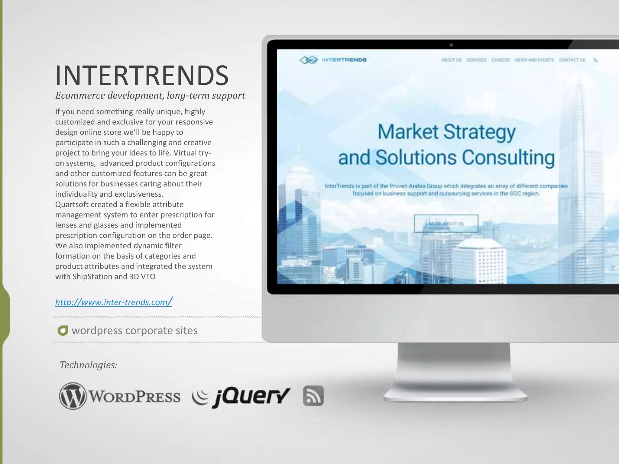 WRITE IGNITE
If you need something really unique, highly
customized and exclusive for your responsive
design online store we’ll be happy to
participate in such a challenging and creative
project to bring your ideas to life. Virtual try-
on systems, advanced product configurations
and other customized features can be great
solutions for businesses caring about their
individuality and exclusiveness.
Quartsoft created a flexible attribute
management system to enter prescription for
lenses and glasses and implemented
prescription configuration on the order page.
We also implemented dynamic filter
formation on the basis of categories and
product attributes and integrated the system
with ShipStation and 3D VTO
http://writeignite.com/
Ecommerce development, long-term support
Technologies:
wordpress corporate sites
 