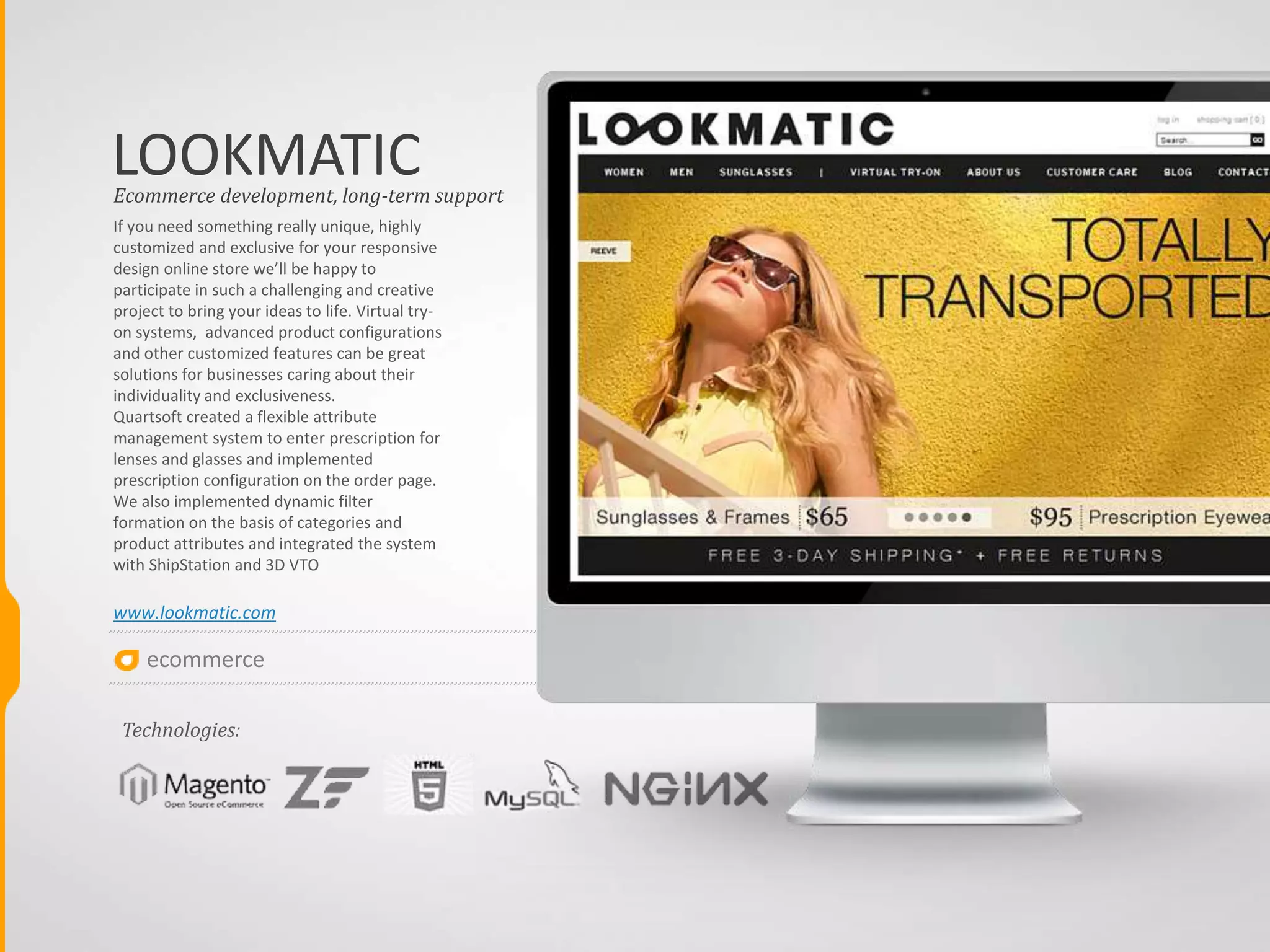 ecommerce
LIEBKIND
This online shop solution is oriented to
small eCommerce businesses with a
specific product line. It could be apparel,
health & beauty or sports products. The
range of goods may include 1000-2000
items in different categories but still
under the same brand and related to a
specific group of products. Quartsoft
eased system management by creating a
uniform login for Magento, WordPress
and phpBB and integrated Magento with
Wordpress and phpBB.
www.lieb-kind.de
Ecommerce development, long-term support
Technologies:
 