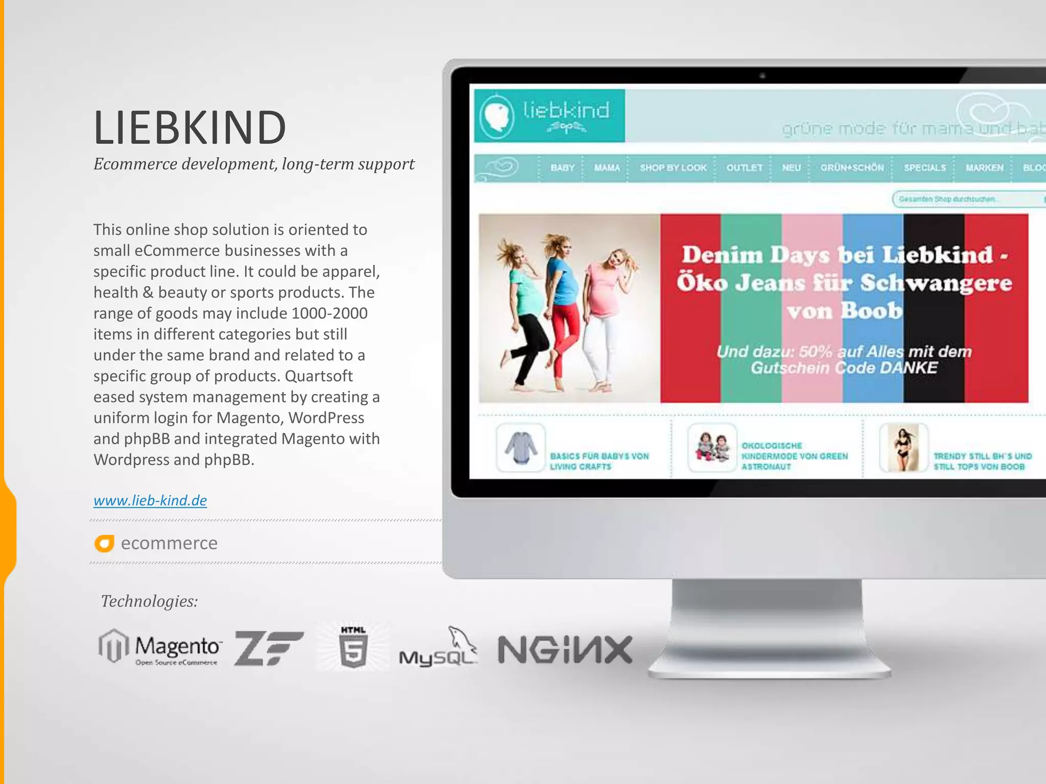 ecommerce
MEGA
Ecommerce web applications of such scale
allow not only handling of different payment
methods or shipping options and managing
of up to 20000 products in stock but also
integrating of 3rd party components to print
shipping labels, to verify addresses and
organize advanced inventory management
by integration with ERP system and
Warehouse system. To ease administration
operations Quartsoft created a comfortable
interface for fast order processing by the
system operator, primarily aimed at orders
for the stock team. Stock team gets a unified
document with item map on the stock and
item grouping by shipment packages
www.megagadgets.nl
GADGETS
Ecommerce development, long-term support
Technologies:
 
