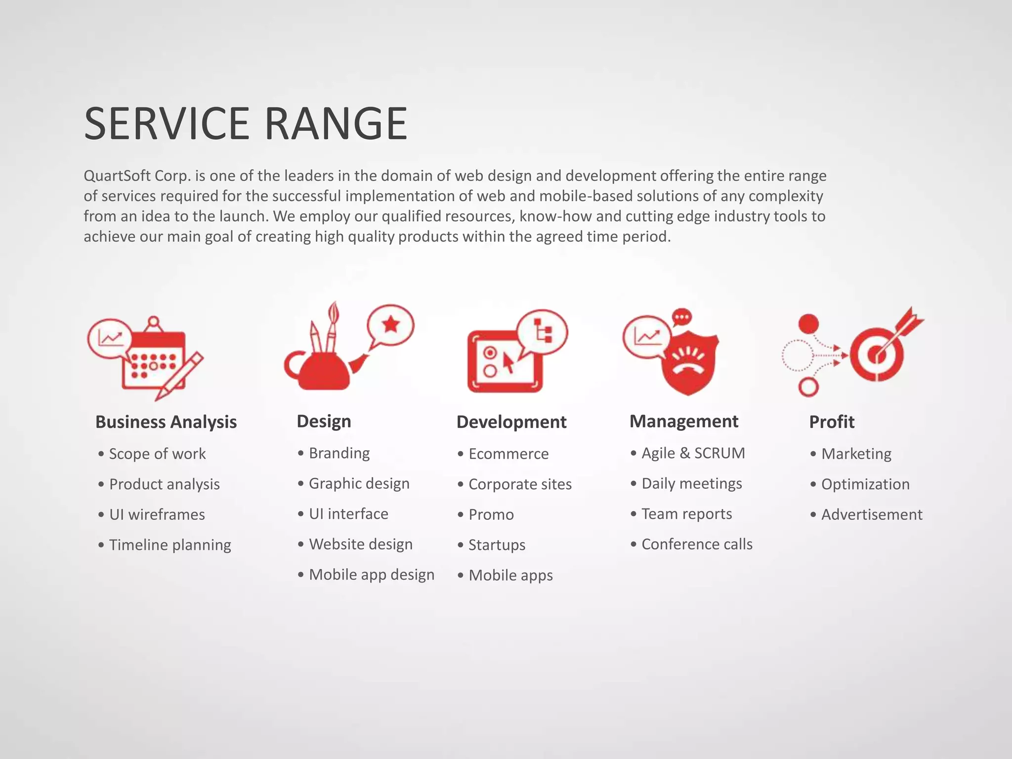 SERVICE RANGE
QuartSoft Corp. is one of the leaders in the domain of web design and development offering the entire range
of services required for the successful implementation of web and mobile-based solutions of any complexity
from an idea to the launch. We employ our qualified resources, know-how and cutting edge industry tools to
achieve our main goal of creating high quality products within the agreed time period.
Business Analysis
• Scope of work
• Product analysis
• UI wireframes
• Timeline planning
Design
• Branding
• Graphic design
• UI interface
• Website design
• Mobile app design
Development
• Ecommerce
• Corporate sites
• Promo
• Startups
• Mobile apps
Management
• Agile & SCRUM
• Daily meetings
• Team reports
• Conference calls
Profit
• Marketing
• Optimization
• Advertisement
 