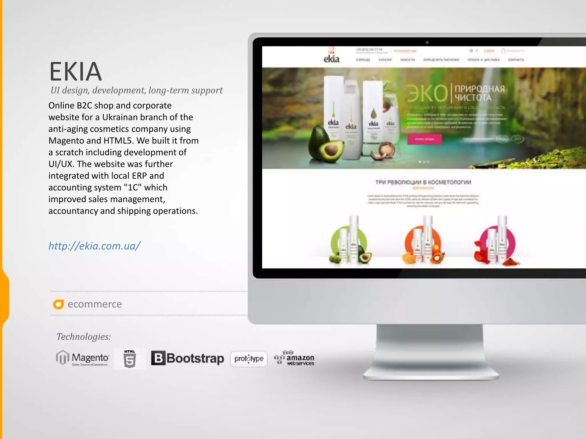 TEKA
The client intended to build a B2B solution (only for
the client's dealers) for his wholesale customers in
order to manage sales of eyewear in the US. After
prototyping in Axure RP we created a custom design
with HTML5 layout according to the business logic
and launched a website on AWS. The aim of the
website was to ease order processing from dealers
and increasing revenue by means of arousing
interest among dealers. Deliverables: User
documentation and web application on the client's
server. The solution is developed on the basis of
Magento Community Edition with paid templete
Shopper without any extra modules and plugins
except QuickBooks integration. This solution lets the
administrator admnister static content, goods and
categories, users, orders and payments, discounts
and special promotions. Users can register on the
website, edit thir data, browse goods using filters
and buy goods as well as trace order status in their
user dashboard, create and manage wishlists,
compare goods, get notifications on changing the
order status and subscribe for newsletter.
http://tekaeyewear.com/b2b/
B2B eCommerce solution, long-term support
Technologies:
ecommerce
 