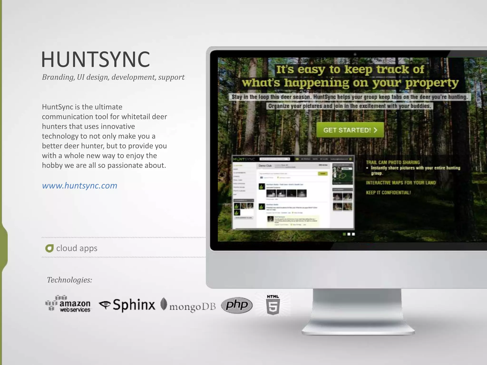 HUNTSYNC
cloud apps
Branding, UI design, development, support
HuntSync is the ultimate
communication tool for whitetail deer
hunters that uses innovative
technology to not only make you a
better deer hunter, but to provide you
with a whole new way to enjoy the
hobby we are all so passionate about.
www.huntsync.com
Technologies:
 