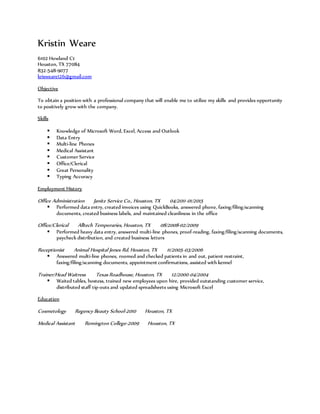 Kristin Weare
6102 Howland Ct
Houston, TX 77084
832-548-9077
krisweare126@gmail.com
Objective
To obtain a position with a professional company that will enable me to utilize my skills and provides opportunity
to positively grow with the company.
Skills
 Knowledge of Microsoft Word, Excel, Access and Outlook
 Data Entry
 Multi-line Phones
 Medical Assistant
 Customer Service
 Office/Clerical
 Great Personality
 Typing Accuracy
Employment History
Office Administration Janitz Service Co., Houston, TX 04/2011-01/2015
 Performed data entry, created invoices using QuickBooks, answered phone, faxing/filing/scanning
documents, created business labels, and maintained cleanliness in the office
Office/Clerical Alltech Temporaries, Houston, TX 08/2008-02/2009
 Performed heavy data entry, answered multi-line phones, proof-reading, faxing/filing/scanning documents,
paycheck distribution, and created business letters
Receptionist Animal Hospital Jones Rd, Houston, TX 11/2005-03/2006
 Answered multi-line phones, roomed and checked patients in and out, patient restraint,
faxing/filing/scanning documents, appointment confirmations, assisted with kennel
Trainer/Head Waitress Texas Roadhouse, Houston, TX 12/2000-04/2004
 Waited tables, hostess, trained new employees upon hire, provided outstanding customer service,
distributed staff tip-outs and updated spreadsheets using Microsoft Excel
Education
Cosmetology Regency Beauty School-2010 Houston, TX
Medical Assistant Remington College-2009 Houston, TX
 