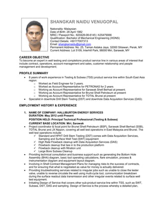 SHANGKAR NAIDU VENUGOPAL
Nationality: Malaysian
Date of Birth: 28 April 1982
NRIC / Passport No.: 820428-08-6145 / A35479066
Qualification: Bachelor of Mechanical Engineering (HONS)
Contact Details: +60177007313
Email: shangkarnaidu@gmail.com
Permanent Address: No. 25, Taman Astaka Jaya, 32000 Sitiawan, Perak, MY
Current Address: Lot 5109, Interhill Park, 98000 Miri, Sarawak, MY
CAREER OBJECTIVE
To become an expert in well testing and completions product service line in various areas of interest that
include contract, operations, account management and sales, customer relationship and people
management and development.
PROFILE SUMMARY
 8 years of work experience in Testing & Subsea (TSS) product service line within South East Asia
region:
o Worked as Field Engineer for 3 years.
o Worked as Account Representative for PETRONAS for 2 years
o Working as Account Representative for Sarawak Shell Berhad at present.
o Working as Account Representative for Brunei Shell Petroleum at present
o Working as Account Representative for TOTAL Brunei at present
 Specialist in downhole Drill Stem Testing (DST) and downhole Data Acquisition Services (DAS).
EMPLOYMENT HISTORY & EXPERIENCE
1. NAME OF COMPANY: HALLIBURTON ENERGY SERVICES
DURATION: May 2012 until Present
POSITION HELD: Principal Technical Professional (Testing & Subsea)
CURRENT BASE LOCATION: Miri, Sarawak
 Project coordinator & focal point for Brunei Shell Petroleum (BSP), Sarawak Shell Berhad (SSB),
TOTAL Brunei and JX Nippon, covering all well test operations in East Malaysia and Brunei. The
well test operations include:
 Standard and HPHT Drill Stem Testing (DST) comes with Data Acquisition Services,
Sampling and Surface Well Test (SWT) equipment
 High Rate Flowback cleanup with Data Acquisition Services (DAS)
 Flowback cleanup that ties in to the production platform
 Flowback cleanup with filtration unit
 Large Bore Subsea Cleanup
 Providing technical consultation and business support such as generating the Bottom Hole
Assembly (BHA) diagram, basic tool operating calculations, flare simulation, process &
instrumentation diagram and equipment layout diagram.
 Involving in Shell Contract Management Plans for managing risks to the success of contracts,
and for ensuring that what is negotiated as value for money is actually delivered.
 Providing troubleshooting services related to irregular jobs such as unable to close the tester
valve, unable to reverse circulate the well using multi-cycle tool, communication breakdown
during the surface readout data transmission and other irregular events related to surface well
test equipment.
 Initiating Design of Service that covers other sub-product service line within TSS, such as SWT,
Subsea, DST, DAS and sampling. Design of Service is the process whereby a detailed plan,
 