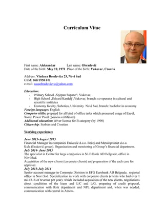 Curriculum Vitae
First name: Aleksandar Last name: Obradović
Date of the birth: May 19, 1971 Place of the birth: Vukovar, Croatia
Address: Vladana Đorđevića 25, Novi Sad
GSM: 060/1958 671
e-mail: sasaobradovicvu@yahoo.com
Education:
- Primary School „Stjepan Supanc“, Vukovar,
- High School „Edvard Kardelj“,Vukovar, branch: co-operator in cultural and
scientific institutes
- Economy faculty, Subotica, University Novi Sad, branch: bachelor in economy
Foreign language: English
Computer skills: prepared for all kind of office tasks which presumed usage of Excel,
Word, Power Point (possess certificate)
Additional education: driver license for B category (by 1990)
Citizenship: Serbian and Croatian
Working experience:
June 2015-August 2015
Financial Manager in companies Eraković d.o.o. Bečej and Metalopromet d.o.o.
Kula (Eraković group). Organization and monitoring of Group’s financial department.
July 2014- June 2015
The specialist in Centre for large companies in NLB Bank AD Belgrade, office in
Novi Sad.
Acquisition of the new clients (corporate clients) and preparation of the each case for
approval.
July 2013-July 2014
Senior account manager in Corporate Division in EFG Eurobank AD Belgrade, regional
office in Novi Sad. Specialization in work with corporate clients (clients who had over 1
mil EUR of revenue per year), which included acquisition of the new clients, negotiations
about conditions of the loans and L/C and L/G, preparing of credit proposal,
communication with Risk department and NPL department and, when was needed,
communication with central in Athens.
 