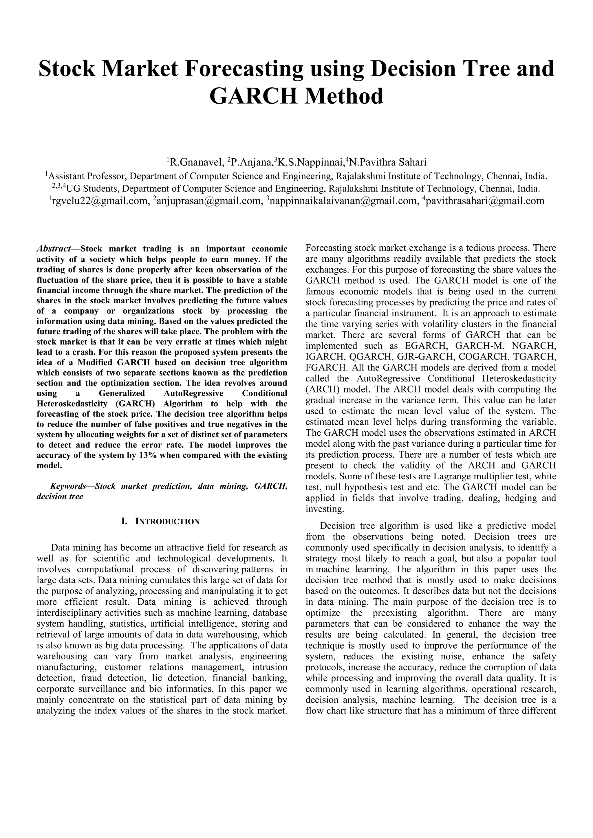 Stock Market Forecasting using Decision Tree and
GARCH Method
1
R.Gnanavel, 2
P.Anjana,3
K.S.Nappinnai,4
N.Pavithra Sahari
1
Assistant Professor, Department of Computer Science and Engineering, Rajalakshmi Institute of Technology, Chennai, India.
2,3,4
UG Students, Department of Computer Science and Engineering, Rajalakshmi Institute of Technology, Chennai, India.
1
rgvelu22@gmail.com, 2
anjuprasan@gmail.com, 3
nappinnaikalaivanan@gmail.com, 4
pavithrasahari@gmail.com
Abstract—Stock market trading is an important economic
activity of a society which helps people to earn money. If the
trading of shares is done properly after keen observation of the
fluctuation of the share price, then it is possible to have a stable
financial income through the share market. The prediction of the
shares in the stock market involves predicting the future values
of a company or organizations stock by processing the
information using data mining. Based on the values predicted the
future trading of the shares will take place. The problem with the
stock market is that it can be very erratic at times which might
lead to a crash. For this reason the proposed system presents the
idea of a Modified GARCH based on decision tree algorithm
which consists of two separate sections known as the prediction
section and the optimization section. The idea revolves around
using a Generalized AutoRegressive Conditional
Heteroskedasticity (GARCH) Algorithm to help with the
forecasting of the stock price. The decision tree algorithm helps
to reduce the number of false positives and true negatives in the
system by allocating weights for a set of distinct set of parameters
to detect and reduce the error rate. The model improves the
accuracy of the system by 13% when compared with the existing
model.
Keywords—Stock market prediction, data mining, GARCH,
decision tree
I. INTRODUCTION
Data mining has become an attractive field for research as
well as for scientific and technological developments. It
involves computational process of discovering patterns in
large data sets. Data mining cumulates this large set of data for
the purpose of analyzing, processing and manipulating it to get
more efficient result. Data mining is achieved through
interdisciplinary activities such as machine learning, database
system handling, statistics, artificial intelligence, storing and
retrieval of large amounts of data in data warehousing, which
is also known as big data processing. The applications of data
warehousing can vary from market analysis, engineering
manufacturing, customer relations management, intrusion
detection, fraud detection, lie detection, financial banking,
corporate surveillance and bio informatics. In this paper we
mainly concentrate on the statistical part of data mining by
analyzing the index values of the shares in the stock market.
Forecasting stock market exchange is a tedious process. There
are many algorithms readily available that predicts the stock
exchanges. For this purpose of forecasting the share values the
GARCH method is used. The GARCH model is one of the
famous economic models that is being used in the current
stock forecasting processes by predicting the price and rates of
a particular financial instrument. It is an approach to estimate
the time varying series with volatility clusters in the financial
market. There are several forms of GARCH that can be
implemented such as EGARCH, GARCH-M, NGARCH,
IGARCH, QGARCH, GJR-GARCH, COGARCH, TGARCH,
FGARCH. All the GARCH models are derived from a model
called the AutoRegressive Conditional Heteroskedasticity
(ARCH) model. The ARCH model deals with computing the
gradual increase in the variance term. This value can be later
used to estimate the mean level value of the system. The
estimated mean level helps during transforming the variable.
The GARCH model uses the observations estimated in ARCH
model along with the past variance during a particular time for
its prediction process. There are a number of tests which are
present to check the validity of the ARCH and GARCH
models. Some of these tests are Lagrange multiplier test, white
test, null hypothesis test and etc. The GARCH model can be
applied in fields that involve trading, dealing, hedging and
investing.
Decision tree algorithm is used like a predictive model
from the observations being noted. Decision trees are
commonly used specifically in decision analysis, to identify a
strategy most likely to reach a goal, but also a popular tool
in machine learning. The algorithm in this paper uses the
decision tree method that is mostly used to make decisions
based on the outcomes. It describes data but not the decisions
in data mining. The main purpose of the decision tree is to
optimize the preexisting algorithm. There are many
parameters that can be considered to enhance the way the
results are being calculated. In general, the decision tree
technique is mostly used to improve the performance of the
system, reduces the existing noise, enhance the safety
protocols, increase the accuracy, reduce the corruption of data
while processing and improving the overall data quality. It is
commonly used in learning algorithms, operational research,
decision analysis, machine learning. The decision tree is a
flow chart like structure that has a minimum of three different
 