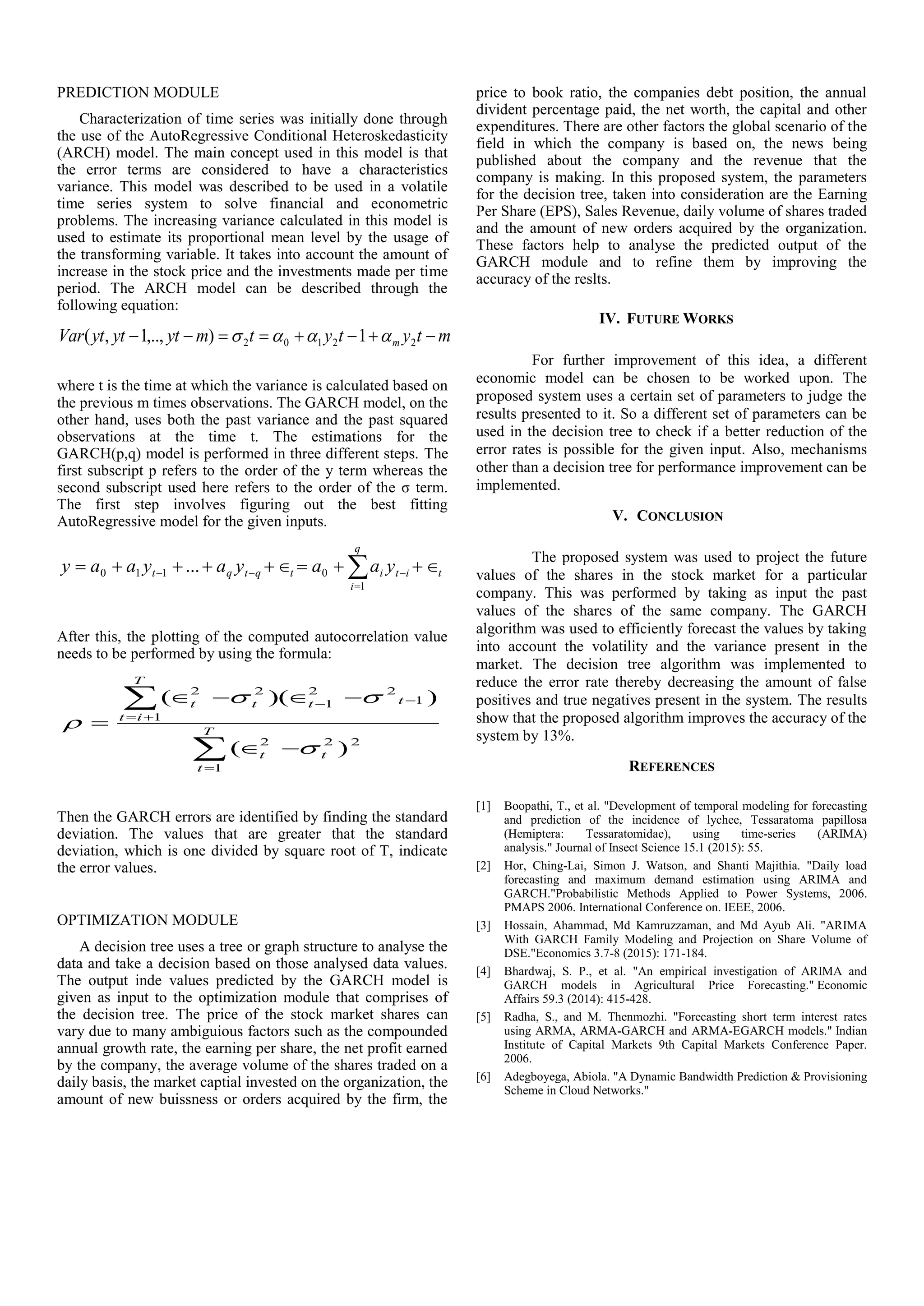 PREDICTION MODULE
Characterization of time series was initially done through
the use of the AutoRegressive Conditional Heteroskedasticity
(ARCH) model. The main concept used in this model is that
the error terms are considered to have a characteristics
variance. This model was described to be used in a volatile
time series system to solve financial and econometric
problems. The increasing variance calculated in this model is
used to estimate its proportional mean level by the usage of
the transforming variable. It takes into account the amount of
increase in the stock price and the investments made per time
period. The ARCH model can be described through the
following equation:
mtytytmytytytVar m  22102 1),..,1,( 
where t is the time at which the variance is calculated based on
the previous m times observations. The GARCH model, on the
other hand, uses both the past variance and the past squared
observations at the time t. The estimations for the
GARCH(p,q) model is performed in three different steps. The
first subscript p refers to the order of the y term whereas the
second subscript used here refers to the order of the σ term.
The first step involves figuring out the best fitting
AutoRegressive model for the given inputs.

 
q
i
tititqtqt yaayayaay
1
0110 ...
After this, the plotting of the computed autocorrelation value
needs to be performed by using the formula:







 T
t
tt
T
it
tttt
1
222
1
1
22
1
22
)(
))((



Then the GARCH errors are identified by finding the standard
deviation. The values that are greater that the standard
deviation, which is one divided by square root of T, indicate
the error values.
OPTIMIZATION MODULE
A decision tree uses a tree or graph structure to analyse the
data and take a decision based on those analysed data values.
The output inde values predicted by the GARCH model is
given as input to the optimization module that comprises of
the decision tree. The price of the stock market shares can
vary due to many ambiguious factors such as the compounded
annual growth rate, the earning per share, the net profit earned
by the company, the average volume of the shares traded on a
daily basis, the market captial invested on the organization, the
amount of new buissness or orders acquired by the firm, the
price to book ratio, the companies debt position, the annual
divident percentage paid, the net worth, the capital and other
expenditures. There are other factors the global scenario of the
field in which the company is based on, the news being
published about the company and the revenue that the
company is making. In this proposed system, the parameters
for the decision tree, taken into consideration are the Earning
Per Share (EPS), Sales Revenue, daily volume of shares traded
and the amount of new orders acquired by the organization.
These factors help to analyse the predicted output of the
GARCH module and to refine them by improving the
accuracy of the reslts.
IV. FUTURE WORKS
For further improvement of this idea, a different
economic model can be chosen to be worked upon. The
proposed system uses a certain set of parameters to judge the
results presented to it. So a different set of parameters can be
used in the decision tree to check if a better reduction of the
error rates is possible for the given input. Also, mechanisms
other than a decision tree for performance improvement can be
implemented.
V. CONCLUSION
The proposed system was used to project the future
values of the shares in the stock market for a particular
company. This was performed by taking as input the past
values of the shares of the same company. The GARCH
algorithm was used to efficiently forecast the values by taking
into account the volatility and the variance present in the
market. The decision tree algorithm was implemented to
reduce the error rate thereby decreasing the amount of false
positives and true negatives present in the system. The results
show that the proposed algorithm improves the accuracy of the
system by 13%.
REFERENCES
[1] Boopathi, T., et al. "Development of temporal modeling for forecasting
and prediction of the incidence of lychee, Tessaratoma papillosa
(Hemiptera: Tessaratomidae), using time-series (ARIMA)
analysis." Journal of Insect Science 15.1 (2015): 55.
[2] Hor, Ching-Lai, Simon J. Watson, and Shanti Majithia. "Daily load
forecasting and maximum demand estimation using ARIMA and
GARCH."Probabilistic Methods Applied to Power Systems, 2006.
PMAPS 2006. International Conference on. IEEE, 2006.
[3] Hossain, Ahammad, Md Kamruzzaman, and Md Ayub Ali. "ARIMA
With GARCH Family Modeling and Projection on Share Volume of
DSE."Economics 3.7-8 (2015): 171-184.
[4] Bhardwaj, S. P., et al. "An empirical investigation of ARIMA and
GARCH models in Agricultural Price Forecasting." Economic
Affairs 59.3 (2014): 415-428.
[5] Radha, S., and M. Thenmozhi. "Forecasting short term interest rates
using ARMA, ARMA-GARCH and ARMA-EGARCH models." Indian
Institute of Capital Markets 9th Capital Markets Conference Paper.
2006.
[6] Adegboyega, Abiola. "A Dynamic Bandwidth Prediction & Provisioning
Scheme in Cloud Networks."
 