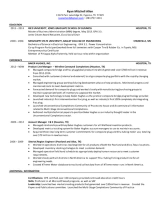 Ryan Mitchell Allen
13125 Parc Lake Edge Dr, Cypress, TX 77429
ryanallen3@gmail.com ◦ (281)757-3241
EDUCATION
2011 – 2013 RICE UNIVERSITY, JONES GRADUATE SCHOOL OF BUSINESS HOUSTON, TX
Master of Business Administration (MBA) degree, May 2013.GPA 3.5.
Jones Citizen Award Recipient, Class Social Chair
2000 – 2006 MISSISSIPPI STATE UNIVERSITY, BAGLEY COLLEGE OF ENGINEERING STARKVILLE, MS
Bachelors of Science in Electrical Engineering. GPA 3.1. Power Concentration
Co-op Program Participant(worked three full semesters with Cooper Tire & Rubber Co. in Tupelo, MS)
Entrepreneurship Certificate
Member of Pi Kappa Alpha fraternity, held various roles within organization
EXPERIENCE__________________________________________________________________________________________________
BAKER HUGHES, INC. HOUSTON, TX
2012 – NOW Product Line Manager – Wireline Conveyed Completions (Houston, TX)
 Managed composite bridge and frac plugglobal productlinewhich generated over $780 million in revenue
from 2012-2016.
 Consulted with customers (internal and external) to align compositeplugportfolio with the rapidly changing
market.
 Managed engineering group workload duringdevelopment phase of new products. Monitored progress and
maintained costs to meet development metrics.
 Forecasted demand for composite plugs and worked closely with manufacturing/purchasinggroups to
maintain appropriatelevels of inventory to appeasethe market.
 Developed new technology to keep Baker Hughes as the premier composite bridge plugtechnology provider.
 Launched industry’s firstinterventionless frac plug,as well as industry’s first100%completely disintegrating
frac plug.
 Launched Unconventional Completions Community of Practiceto house and disseminateall information
related to Multi-Stage Unconventional Completions.
 Authored multipletechnical papers to position Baker Hughes as an industry thought leader in the
Unconventional Completions sector.
2009 – 2012 Account Manager I & II (Houston, TX)
 Managed relationships with key Baker Hughes customers for all WellboreInvention products.
 Developed metrics trackingsystemfor Baker Hughes accountmanagers to use to maintain accounts.
 Acquired three new long term customer commitments for composite plug and thru-tubing motor use, totaling
over $70 million in newbusiness.
2006 – 2009 District/Region Engineer (Pearland and Alice, TX)
 Worked in operations districtas lead engineer for all products of both the Pearland and Alice,Texas locations.
 Developed inventory stockingstrategies to meet customer demand.
 Managed operation field hand scheduleto appropriately deploy human resources to meet customer
requirements.
 Worked closely with all districtsin North America to supportThru-Tubing Fishingproductlinefor all
engineering needs.
 Created XTreme Motor databaseto track and collectdata from all XTreme motor runs in North America.
ADDITIONAL INFORMATION
Certifications: CPR certified,over 100 company provided continued education credit hours
Skills: Proficient in all Microsoft based programs, as well as SAP
Leadership: Launched two market creating products that generated over $30million in revenue. Created the
Papers and Publicationscommittee. Launched the Multi-Stage Completions Community of Practice
 