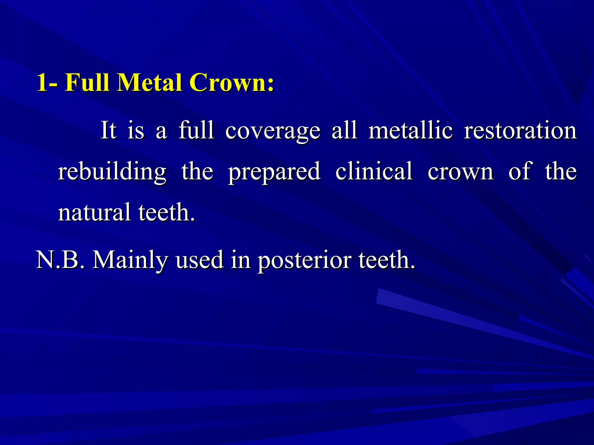 1- Full Metal Crown:1- Full Metal Crown:
It is a full coverage all metallic restorationIt is a full coverage all metallic restoration
rebuilding the prepared clinical crown of therebuilding the prepared clinical crown of the
natural teeth.natural teeth.
N.B. Mainly used in posterior teeth.N.B. Mainly used in posterior teeth.
 