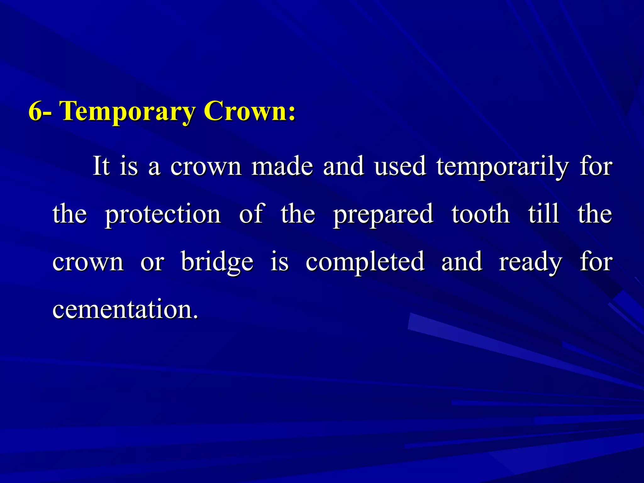 6- Temporary Crown:6- Temporary Crown:
It is a crown made and used temporarily forIt is a crown made and used temporarily for
the protection of the prepared tooth till thethe protection of the prepared tooth till the
crown or bridge is completed and ready forcrown or bridge is completed and ready for
cementation.cementation.
 