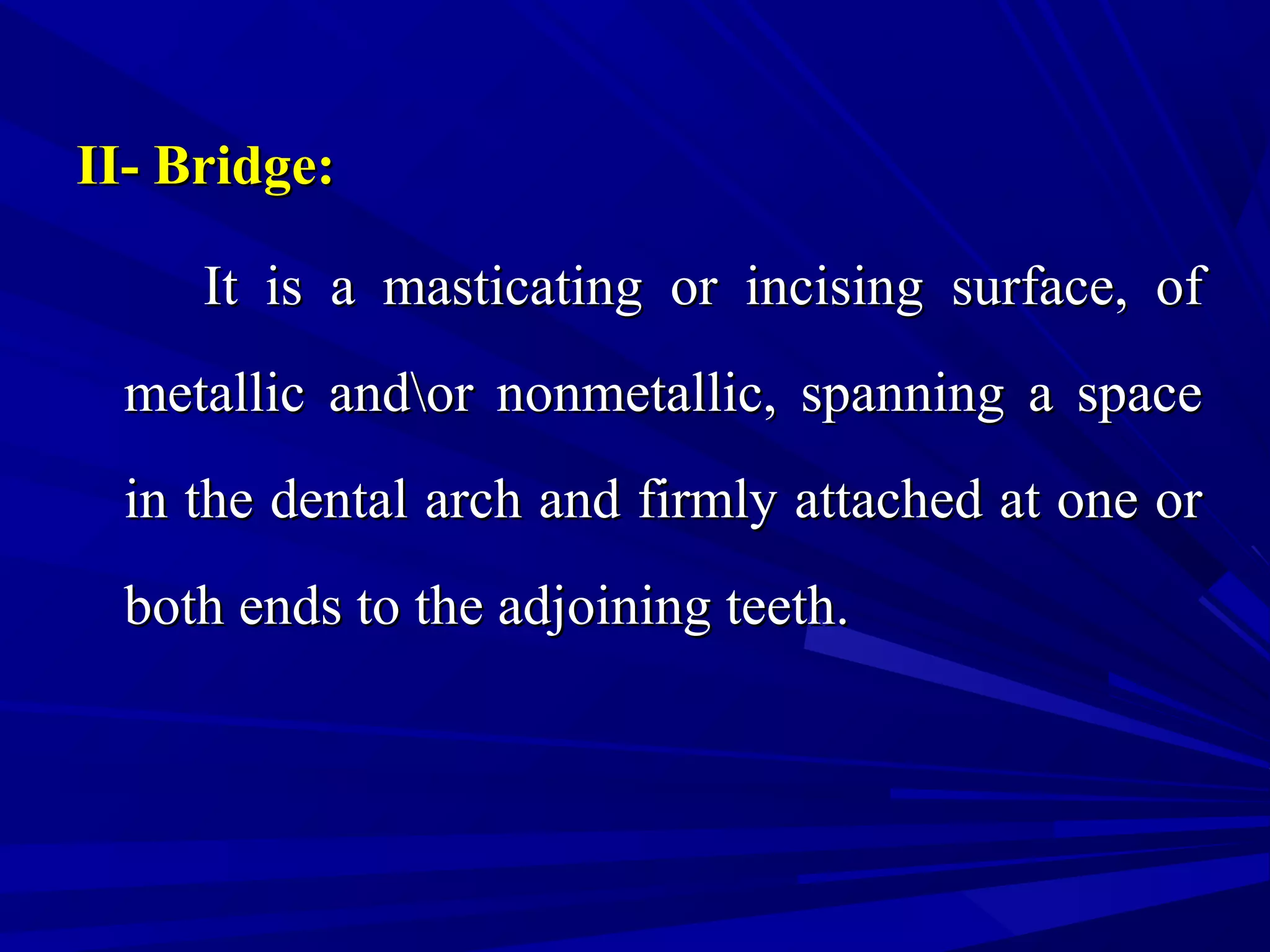 II- Bridge:II- Bridge:
It is a masticating or incising surface, ofIt is a masticating or incising surface, of
metallic andor nonmetallic, spanning a spacemetallic andor nonmetallic, spanning a space
in the dental arch and firmly attached at one orin the dental arch and firmly attached at one or
both ends to the adjoining teeth.both ends to the adjoining teeth.
 
