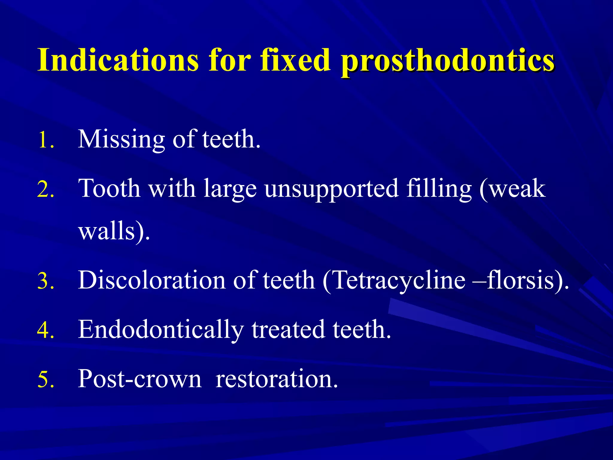 Indications for fixed prosthodonticsprosthodontics
1. Missing of teeth.
2. Tooth with large unsupported filling (weak
walls).
3. Discoloration of teeth (Tetracycline –florsis).
4. Endodontically treated teeth.
5. Post-crown restoration.
 