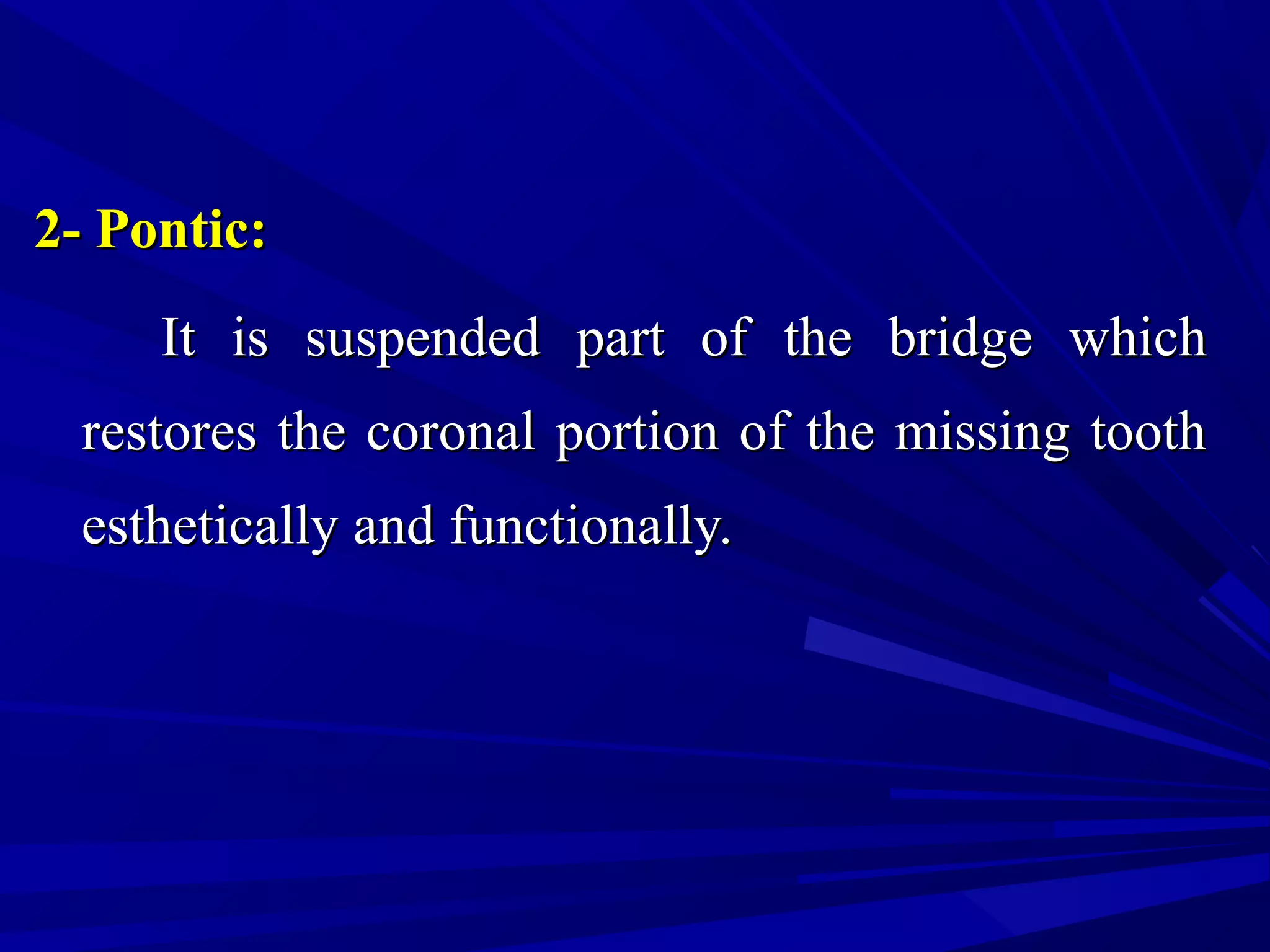 2- Pontic:2- Pontic:
It is suspended part of the bridge whichIt is suspended part of the bridge which
restores the coronal portion of the missing toothrestores the coronal portion of the missing tooth
esthetically and functionally.esthetically and functionally.
 