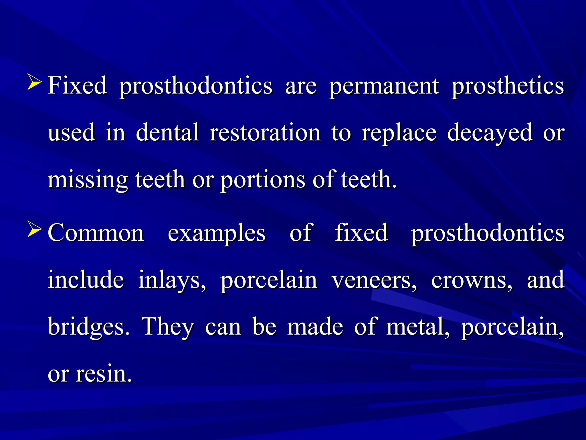  Fixed prosthodontics are permanent prostheticsFixed prosthodontics are permanent prosthetics
used in dental restoration to replace decayed orused in dental restoration to replace decayed or
missing teeth or portions of teeth.missing teeth or portions of teeth.
 Common examples of fixed prosthodonticsCommon examples of fixed prosthodontics
include inlays, porcelain veneers, crowns, andinclude inlays, porcelain veneers, crowns, and
bridges. They can be made of metal, porcelain,bridges. They can be made of metal, porcelain,
or resin.or resin.
 