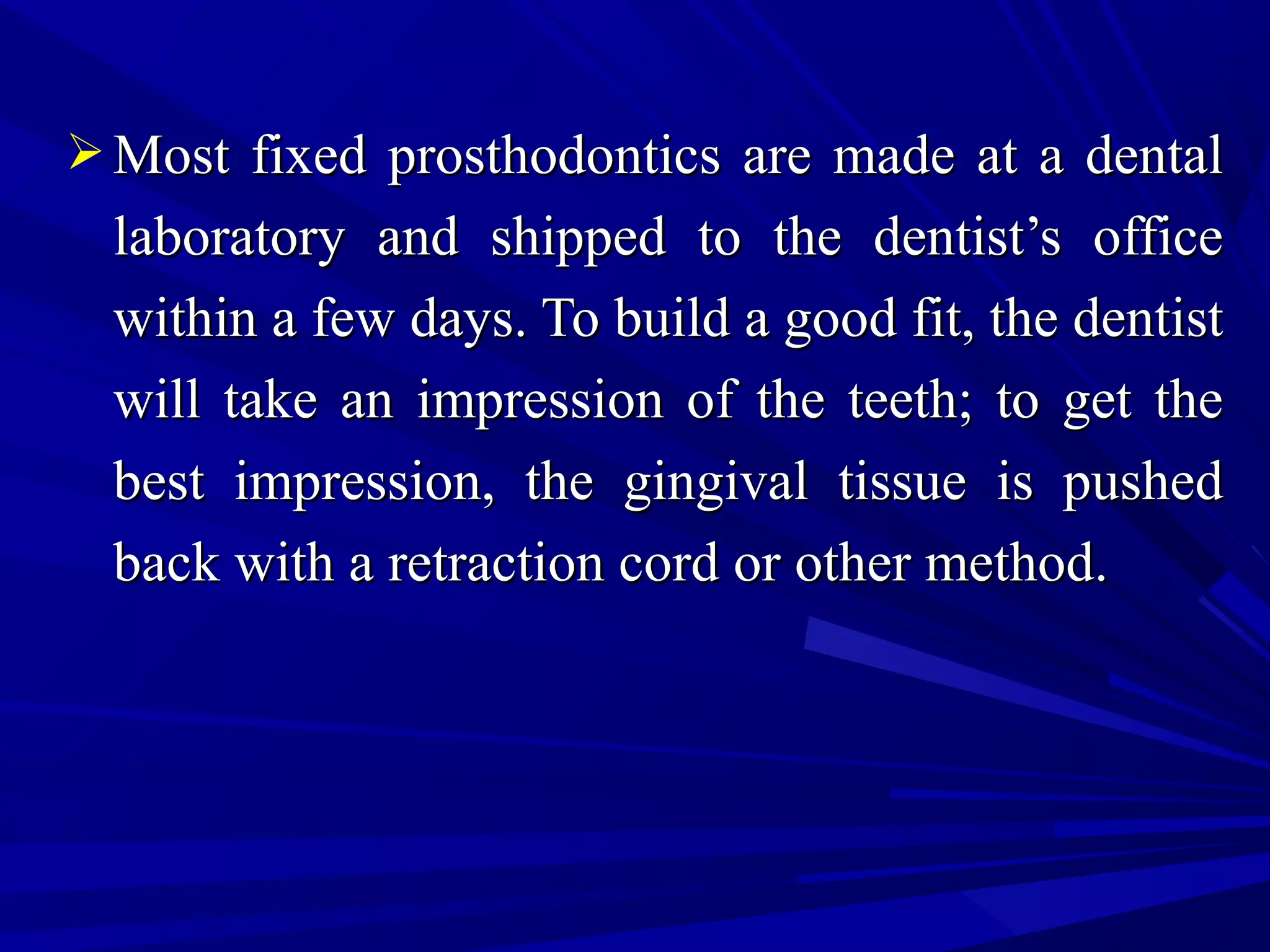  Most fixed prosthodontics are made at a dentalMost fixed prosthodontics are made at a dental
laboratory and shipped to the dentist’s officelaboratory and shipped to the dentist’s office
within a few days. To build a good fit, the dentistwithin a few days. To build a good fit, the dentist
will take an impression of the teeth; to get thewill take an impression of the teeth; to get the
best impression, the gingival tissue is pushedbest impression, the gingival tissue is pushed
back with a retraction cord or other method.back with a retraction cord or other method.
 