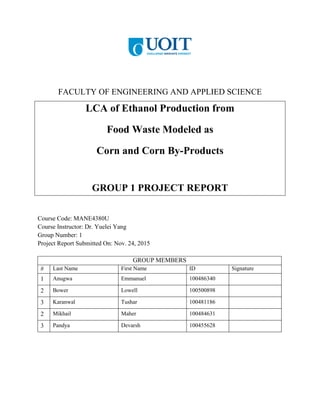 FACULTY OF ENGINEERING AND APPLIED SCIENCE
LCA of Ethanol Production from
Food Waste Modeled as
Corn and Corn By-Products
GROUP 1 PROJECT REPORT
Course Code: MANE4380U
Course Instructor: Dr. Yuelei Yang
Group Number: 1
Project Report Submitted On: Nov. 24, 2015
GROUP MEMBERS
# Last Name First Name ID Signature
1 Anugwa Emmanuel 100486340
2 Bower Lowell 100500898
3 Karanwal Tushar 100481186
2 Mikhail Maher 100484631
3 Pandya Devarsh 100455628
 