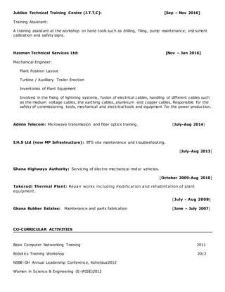 Jubilee Technical Training Centre (J.T.T.C): [Sep – Nov 2016]
Training Assistant:
A training assistant at the workshop on hand tools such as drilling, filing, pump maintenance, instrument
calibration and safety signs.
Hasman Technical Services Ltd: [Nov – Jan 2016]
Mechanical Engineer:
Plant Position Layout
Turbine / Auxilliary Trailer Erection
Inventories of Plant Equipment
Involved in the fixing of lightning systems, fusion of electrical cables, handling of different cables such
as the medium voltage cables, the earthing cables, aluminium and copper cables. Responsible for the
safety of commissioning tools, mechanical and electrical tools and equipment for the power production.
Admin Telecom: Microwave transmission and fiber optics training. [July-Aug 2014]
I.H.S Ltd (now MP Infrastructure): BTS site maintenance and troubleshooting.
[July-Aug 2013]
Ghana Highways Authority: Servicing of electro-mechanical motor vehicles.
[October 2009-Aug 2010]
Takoradi Thermal Plant: Repair works inc luding modific ation and rehabilitation of plant
equipment .
[July - Aug 2008]
Ghana Rubber Estates: Maintenance and parts fabrication [June – July 2007]
CO-CURRICULAR ACTIVITIES
Basic Computer Networking Training 2011
Robotics Training Workshop 2012
NSBE-GH Annual Leadership Conference, Koforidua2012
Women in Science & Engineering (E-WISE)2012
 