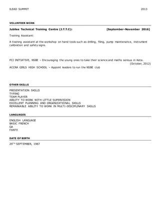 ILEAD SUMMIT 2013
VOLUNTEER WORK
Jubilee Technical Training Centre (J.T.T.C): [September-November 2016]
Training Assistant:
A training assistant at the workshop on hand tools such as drilling, filing, pump maintenance, instrument
calibration and safety signs.
PCI INITIATIVE, NSBE – Encouraging the young ones to take their science and maths serious in Keta.
(October, 2012)
ACCRA GIRLS HIGH SCHOOL – Appoint leaders to run the NSBE club
OTHER SKILLS
PRESENTATION SKILLS
TYPING
TEAM PLAYER
ABILITY TO WORK WITH LITTLE SUPERVISION
EXCELLENT PLANNING AND ORGANIZATIONAL SKILLS
REMARKABLE ABILITY TO WORK IN MULTI-DISCIPLINARY SKILLS
LANGUAGES
ENGLISH LANGUAGE
BASIC FRENCH
GA
FANTE
DATE OF BIRTH
29T H SEPTEMBER, 1987
 