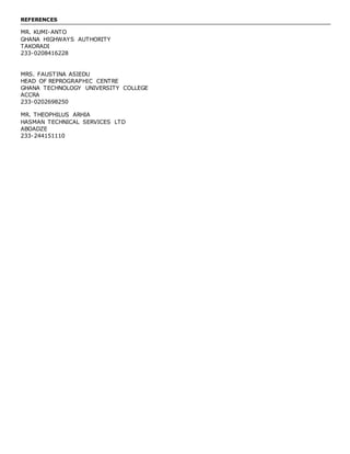 REFERENCES
MR. KUMI-ANTO
GHANA HIGHWAYS AUTHORITY
TAKORADI
233-0208416228
MRS. FAUSTINA ASIEDU
HEAD OF REPROGRAPHIC CENTRE
GHANA TECHNOLOGY UNIVERSITY COLLEGE
ACCRA
233-0202698250
MR. THEOPHILUS ARHIA
HASMAN TECHNICAL SERVICES LTD
ABOADZE
233-244151110
 