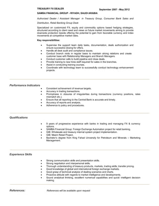 TREASURY FX DEALER September 2007 - May 2012
SAMBA FINANCIAL GROUP - RIYADH, SAUDI ARABIA
Authorized Dealer / Assistant Manager in Treasury Group, Consumer Bank Sales and
Distribution, Retail Banking Group Desk
Specialized on customized FX, equity and commodity options based hedging strategies,
structured according to client need and views on future market movements aiming to provide
downside protection beside offering the potential to gain from favorable currency and index
movements at competitive market rates.
Key responsibilities:
 Supervise the support team daily tasks, documentation, deals authorization and
ensure successful closing for offers.
 Handle all desk audit and compliance issues.
 Conduct branch visits in regular basis to maintain strong relations and create
customer base with Relationship Managers and Branch Managers.
 Conduct customer calls to build pipeline and close deals.
 Provide training to new hires staff required for sales in the branches.
 Assist in conducting training courses.
 Coordinate with technology team to successfully conduct technology enhancement
projects.
Performance Indicators
 Consistent achievement of revenue targets.
 Accuracy in trading transactions.
 Promptness in closures of irregularities during transactions (currency positions, rates
mismatch etc.).
 Ensure that all reporting to the Central Bank is accurate and timely.
 Accuracy of reports and analysis.
 Adherence to policy and procedures.
Qualifications
 9 years of progressive experience with banks in trading and managing FX & currency
options.
 SAMBA Financial Group: Foreign Exchange Automation project for retail banking.
 GIB: Wholesale and treasury internal system project implementation.
 GIB: Meem Retail Project.
 Bachelor’s degree from King Fahad University for Petroleum and Minerals – Marketing
Management.
Experience Skills
 Strong communication skills and presentation skills.
 Strong negotiation and interpersonal skills.
 Thorough understanding of treasury products, markets, trading skills; transfer pricing.
 Good knowledge of global and international foreign exchange markets.
 Good grasp of technical analysis of dealing scenarios and charts.
 Proactive attitude with regards to market intelligence and developments.
 Sound analytical thinking, excellent numerical capabilities and quick/ intelligent decision
making.
References: References will be available upon request
 