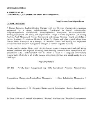 CURRICULUM VITAE
K.AMRUTHA RAJU
GNANAPURAM, VISAKHAPATNAM-04 Phone: 9866123540
---------------------------------------------------------------------------------------------------------------------------------
E-mail:hramurtharaju@gmail.com
CAREER INTEREST:
A Human Resources &Administration Manager with over 10 years of progressive experience
augmented by a strong Administration. Experienced in Payroll Administration,
Benefits/Compensation Administration, Talent/Performance Management, Recruitment/Selection,
Training/Development, HR Policy and Organizational Design, Contract Negotiation, Job Costing
Analysis, People Management, Progress Improvement, and Strategic Planning. Sound knowledge of
Labour Relations, Occupational Health & Safety, Pay Equity and other related labour laws.
Proven ability to function as a Strategic HR Business Partner and develop and implement
successful human resources management strategies to support corporate mandate.
Creative and innovative thinker with effective human resources management and goal setting
abilities combined with superior leadership, team building, communication, interpersonal, and
presentation skills. Self-motivated with the ability to excel in a fast-paced environment;
communicate effectively at all levels; manage competing priorities; and adapt readily to new
challenges.
Key Competencies
SAP HR Payroll, Leave Managerment, Sap HCM, Recruitment, Personnel Administration,
Organizational Management,Training,Time Management  Client Relationship Management 
Operations Management  PF  Resource Management & Optimization  Process Development 
Technical Proficiency  Strategic Management  Liaison  Benchmarking  Retention  Interpersonal
 