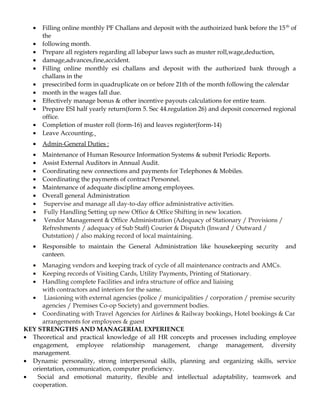 • Filling online monthly PF Challans and deposit with the authoirized bank before the 15th
of
the
• following month.
• Prepare all registers regarding all labopur laws such as muster roll,wage,deduction,
• damage,advances,fine,accident.
• Filling online monthly esi challans and deposit with the authorized bank through a
challans in the
• preseciribed form in quadruplicate on or before 21th of the month following the calendar
• month in the wages fall due.
• Effectively manage bonus & other incentive payouts calculations for entire team.
• Prepare ESI half yearly return(form 5. Sec 44.regulation 26) and deposit concerned regional
office.
• Completion of muster roll (form-16) and leaves register(form-14)
• Leave Accounting.
• Admin-General Duties :
• Maintenance of Human Resource Information Systems & submit Periodic Reports.
• Assist External Auditors in Annual Audit.
• Coordinating new connections and payments for Telephones & Mobiles.
• Coordinating the payments of contract Personnel.
• Maintenance of adequate discipline among employees.
• Overall general Administration
• Supervise and manage all day-to-day office administrative activities.
• Fully Handling Setting up new Office & Office Shifting in new location.
• Vendor Management & Office Administration (Adequacy of Stationary / Provisions /
Refreshments / adequacy of Sub Staff) Courier & Dispatch (Inward / Outward /
Outstation) / also making record of local maintaining.
• Responsible to maintain the General Administration like housekeeping security and
canteen.
• Managing vendors and keeping track of cycle of all maintenance contracts and AMCs.
• Keeping records of Visiting Cards, Utility Payments, Printing of Stationary.
• Handling complete Facilities and infra structure of office and liaising
with contractors and interiors for the same.
• Liasioning with external agencies (police / municipalities / corporation / premise security
agencies / Premises Co-op Society) and government bodies.
• Coordinating with Travel Agencies for Airlines & Railway bookings, Hotel bookings & Car
arrangements for employees & guest
KEY STRENGTHS AND MANAGERIAL EXPERIENCE
• Theoretical and practical knowledge of all HR concepts and processes including employee
engagement, employee relationship management, change management, diversity
management.
• Dynamic personality, strong interpersonal skills, planning and organizing skills, service
orientation, communication, computer proficiency.
• Social and emotional maturity, flexible and intellectual adaptability, teamwork and
cooperation.
 