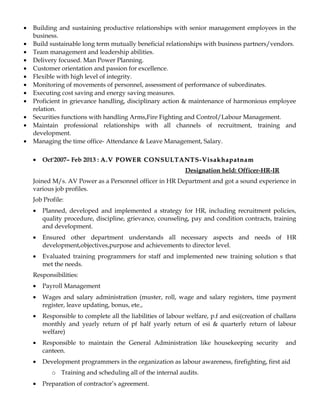 • Building and sustaining productive relationships with senior management employees in the
business.
• Build sustainable long term mutually beneficial relationships with business partners/vendors.
• Team management and leadership abilities.
• Delivery focused. Man Power Planning.
• Customer orientation and passion for excellence.
• Flexible with high level of integrity.
• Monitoring of movements of personnel, assessment of performance of subordinates.
• Executing cost saving and energy saving measures.
• Proficient in grievance handling, disciplinary action & maintenance of harmonious employee
relation.
• Securities functions with handling Arms,Fire Fighting and Control/Labour Management.
• Maintain professional relationships with all channels of recruitment, training and
development.
• Managing the time office- Attendance & Leave Management, Salary.
• Oct'2007– Feb 2013 : A.V POWER CONSULTANTS-VisakhapatnamA.V POWER CONSULTANTS-Visakhapatnam
Designation held: Officer-HR-IR
Joined M/s. AV Power as a Personnel officer in HR Department and got a sound experience in
various job profiles.
Job Profile:
• Planned, developed and implemented a strategy for HR, including recruitment policies,
quality procedure, discipline, grievance, counseling, pay and condition contracts, training
and development.
• Ensured other department understands all necessary aspects and needs of HR
development,objectives,purpose and achievements to director level.
• Evaluated training programmers for staff and implemented new training solution s that
met the needs.
Responsibilities:
• Payroll Management
• Wages and salary administration (muster, roll, wage and salary registers, time payment
register, leave updating, bonus, ete.,
• Responsible to complete all the liabilities of labour welfare, p.f and esi(creation of challans
monthly and yearly return of pf half yearly return of esi & quarterly return of labour
welfare)
• Responsible to maintain the General Administration like housekeeping security and
canteen.
• Development programmers in the organization as labour awareness, firefighting, first aid
o Training and scheduling all of the internal audits.
• Preparation of contractor’s agreement.
 