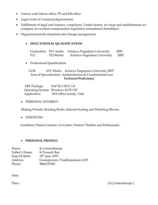 • Liaison with labour office, PF and ESI office
• Legal work of Company(Agreements)
• Fulfillment of legal and statuary compliance. Under factory act shop and establishment act
company act workers compensation legislation amendment (benefit)act.
• Organizational development and change management.
• EDUCATIONAL QUALIFICATION:
Graduation 53% marks Acharya Nagarjuna University 2000
P.G 52%Marks Acharya Nagarjuna University 2002
• Professional Qualification:
LLM 63% Marks Acharya Nagarjuna University 2007
Area of Specialization: Administration & Constitutional Law
Technical Proficiency
ERP Package: SAP R/3 ECC 6.0
Operating System: Windows 8/07/XP
Application: M.S Office family, Tally
• PERSONAL INTEREST:
Making Friends, Reading Books, Internet Surfing and Watching Movies.
• STRENGTH:
Confident, Patient Listener, Go Getter, Positive Thinker and Enthusiastic.
• PERSONAL PROFILE:
Name: K.J.Amrutharaju
Father’s Name: K.Prasada Rao
Date Of Birth: 10th
June 1979
Address: Gnanapuram, Visakhapatnam (AP)
Phone: 9866123540
Date:
Place : ( K.J.Amrutharaju )
 
