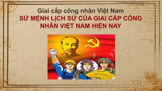 1
Giai cấp công nhân Việt Nam
SỨ MỆNH LỊCH SỬ CỦA GIAI CẤP CÔNG
NHÂN VIỆT NAM HIỆN NAY
 