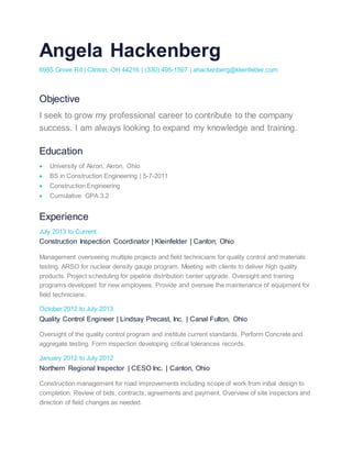 Angela Hackenberg
6985 Grove Rd | Clinton, OH 44216 | (330) 495-1597 | ahackenberg@kleinfelder.com
Objective
I seek to grow my professional career to contribute to the company
success. I am always looking to expand my knowledge and training.
Education
 University of Akron, Akron, Ohio
 BS in Construction Engineering | 5-7-2011
 Construction Engineering
 Cumulative GPA 3.2
Experience
July 2013 to Current
Construction Inspection Coordinator | Kleinfelder | Canton, Ohio
Management overseeing multiple projects and field technicians for quality control and materials
testing. ARSO for nuclear density gauge program. Meeting with clients to deliver high quality
products. Project scheduling for pipeline distribution center upgrade. Oversight and training
programs developed for new employees. Provide and oversee the maintenance of equipment for
field technicians.
October 2012 to July 2013
Quality Control Engineer | Lindsay Precast, Inc. | Canal Fulton, Ohio
Oversight of the quality control program and institute current standards. Perform Concrete and
aggregate testing. Form inspection developing critical tolerances records.
January 2012 to July 2012
Northern Regional Inspector | CESO Inc. | Canton, Ohio
Construction management for road improvements including scope of work from initial design to
completion. Review of bids, contracts, agreements and payment. Overview of site inspectors and
direction of field changes as needed.
 