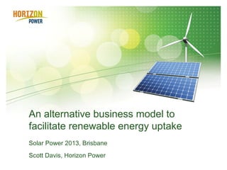 An alternative business model to
facilitate renewable energy uptake
Solar Power 2013, Brisbane
Scott Davis, Horizon Power
 